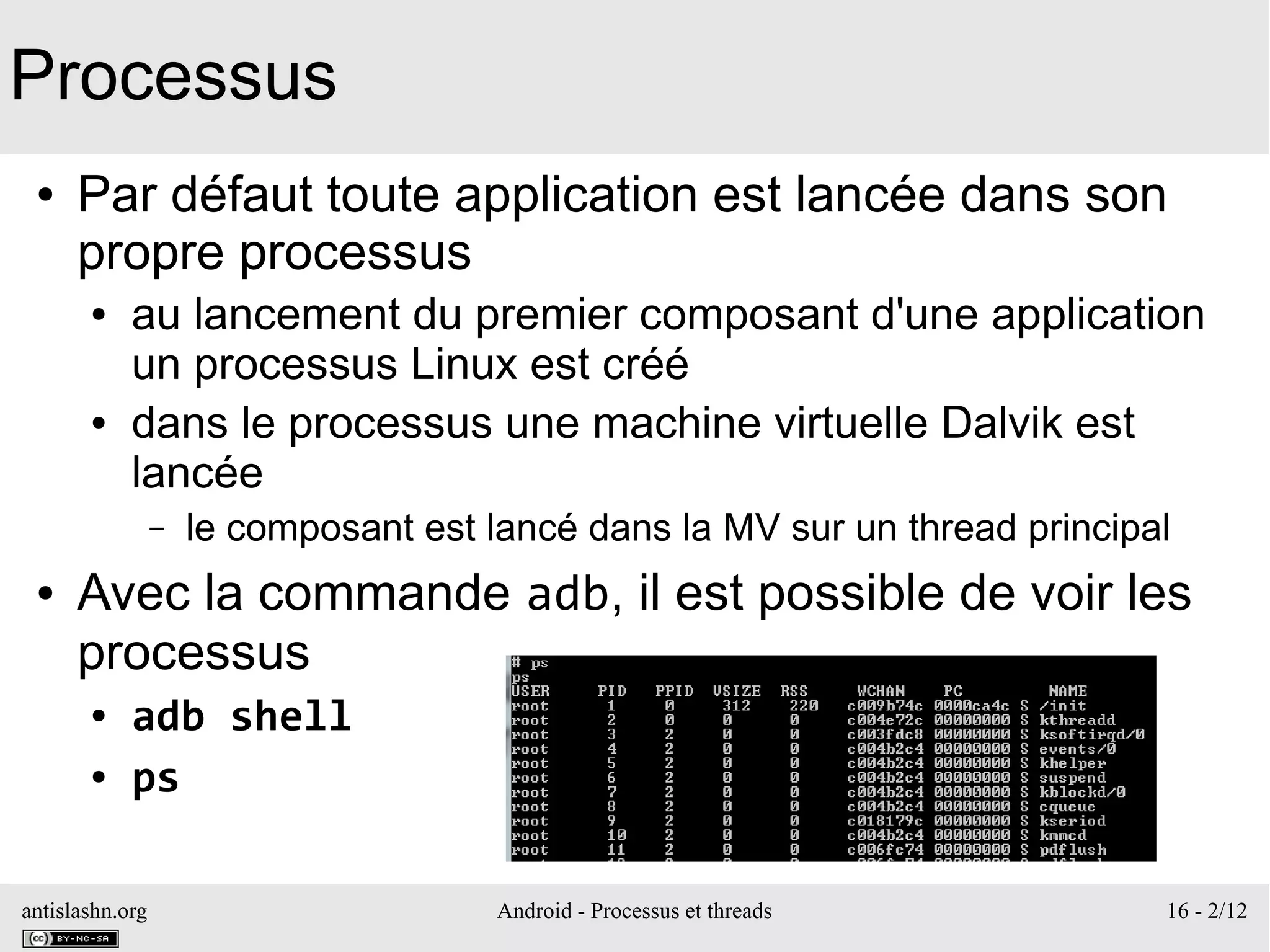 antislashn.org Android - Processus et threads 16 - 2/12
Processus
● Par défaut toute application est lancée dans son
propre processus
● au lancement du premier composant d'une application
un processus Linux est créé
● dans le processus une machine virtuelle Dalvik est
lancée
– le composant est lancé dans la MV sur un thread principal
● Avec la commande adb, il est possible de voir les
processus
● adb shell
● ps
 