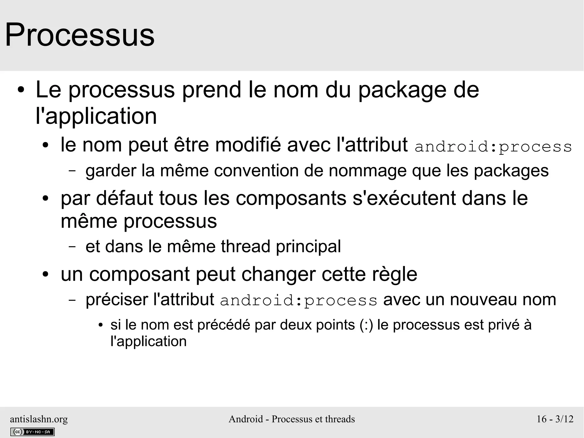 antislashn.org Android - Processus et threads 16 - 3/12
Processus
● Le processus prend le nom du package de
l'application
● le nom peut être modifié avec l'attribut android:process
– garder la même convention de nommage que les packages
● par défaut tous les composants s'exécutent dans le
même processus
– et dans le même thread principal
● un composant peut changer cette règle
– préciser l'attribut android:process avec un nouveau nom
● si le nom est précédé par deux points (:) le processus est privé à
l'application
 