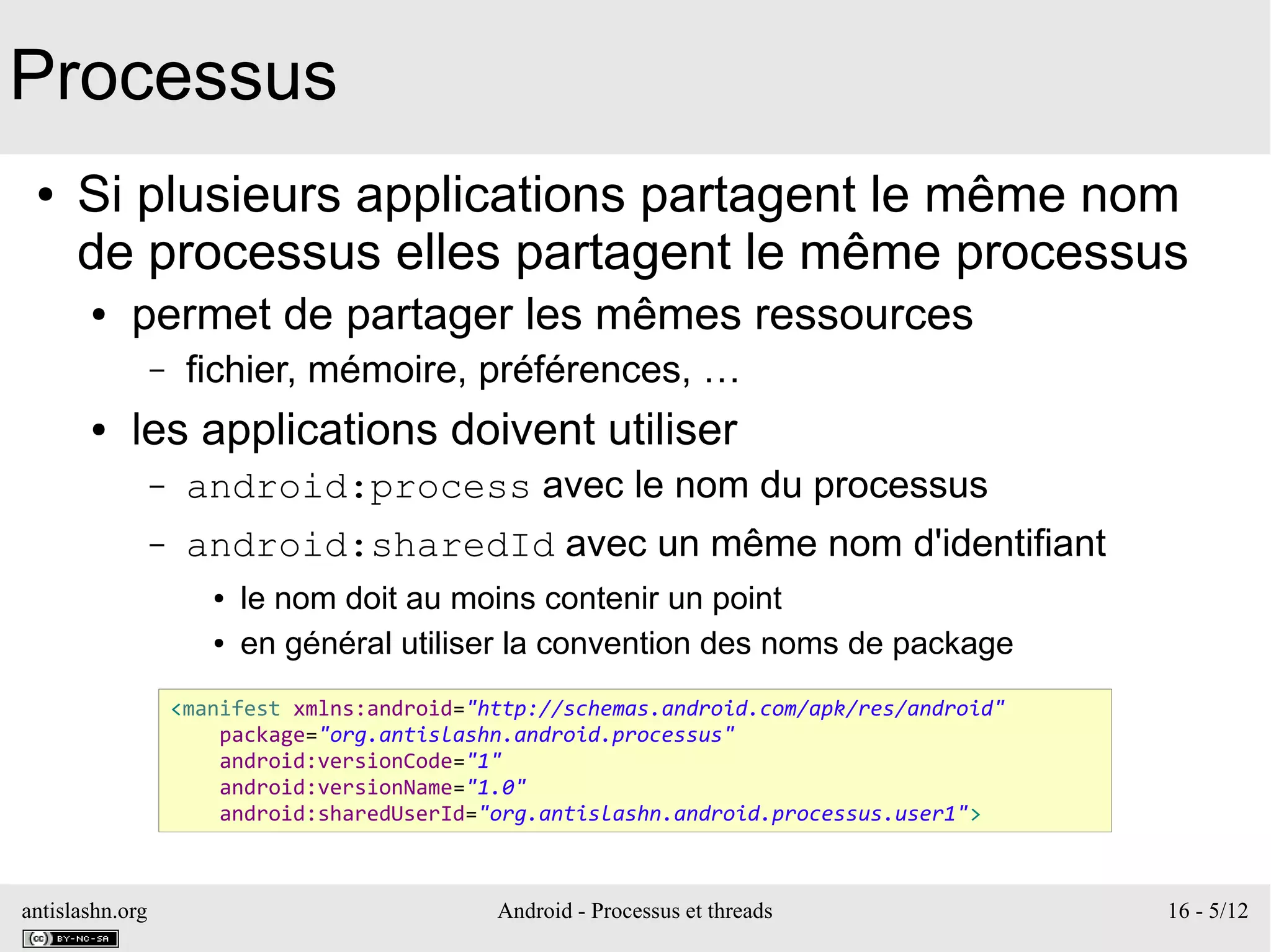 antislashn.org Android - Processus et threads 16 - 5/12
Processus
● Si plusieurs applications partagent le même nom
de processus elles partagent le même processus
● permet de partager les mêmes ressources
– fichier, mémoire, préférences, …
● les applications doivent utiliser
– android:process avec le nom du processus
– android:sharedId avec un même nom d'identifiant
● le nom doit au moins contenir un point
● en général utiliser la convention des noms de package
<manifest xmlns:android="http://schemas.android.com/apk/res/android"
package="org.antislashn.android.processus"
android:versionCode="1"
android:versionName="1.0"
android:sharedUserId="org.antislashn.android.processus.user1">
 