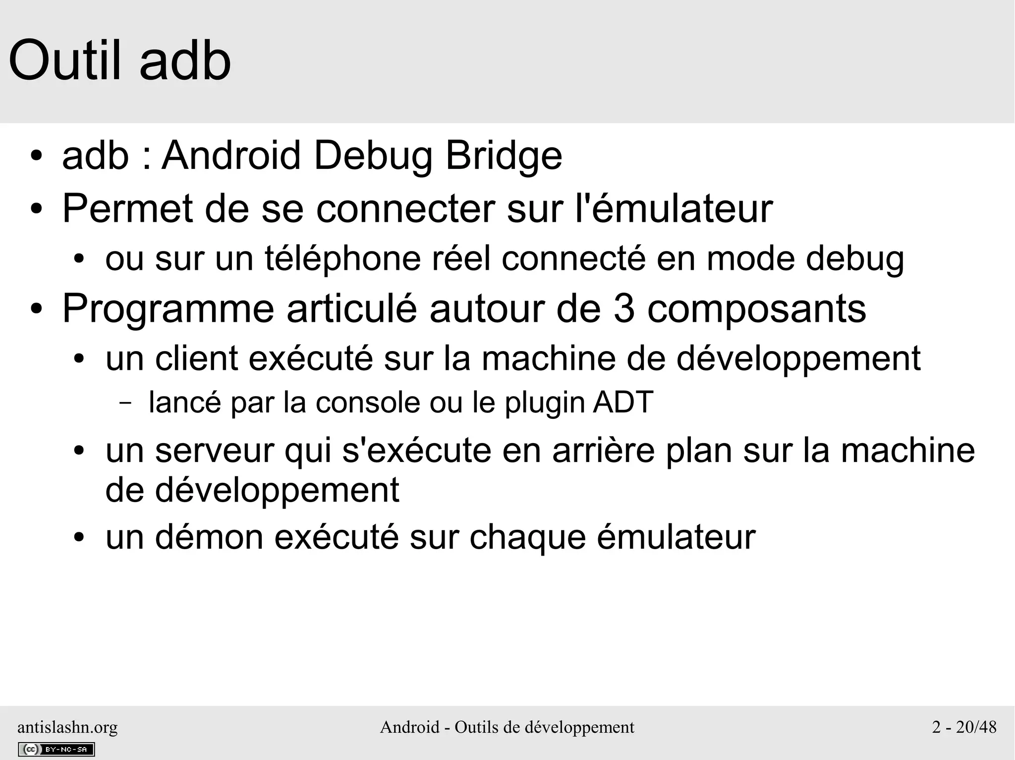 antislashn.org Android - Outils de développement 2 - 20/48
Outil adb
● adb : Android Debug Bridge
● Permet de se connecter sur l'émulateur
● ou sur un téléphone réel connecté en mode debug
● Programme articulé autour de 3 composants
● un client exécuté sur la machine de développement
– lancé par la console ou le plugin ADT
● un serveur qui s'exécute en arrière plan sur la machine
de développement
● un démon exécuté sur chaque émulateur
 