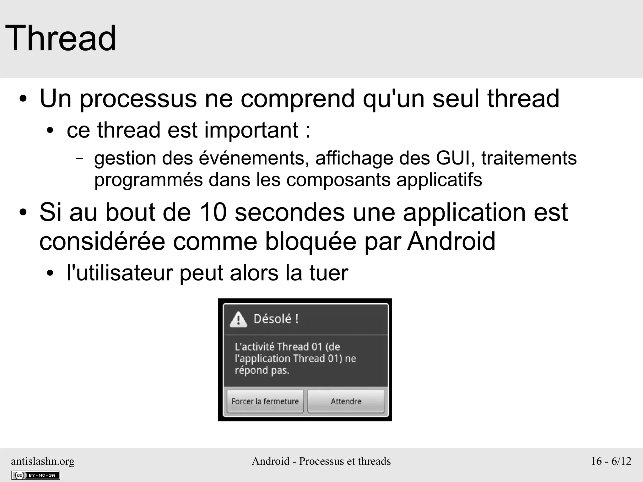 antislashn.org Android - Processus et threads 16 - 6/12
Thread
● Un processus ne comprend qu'un seul thread
● ce thread est important :
– gestion des événements, affichage des GUI, traitements
programmés dans les composants applicatifs
● Si au bout de 10 secondes une application est
considérée comme bloquée par Android
● l'utilisateur peut alors la tuer
 