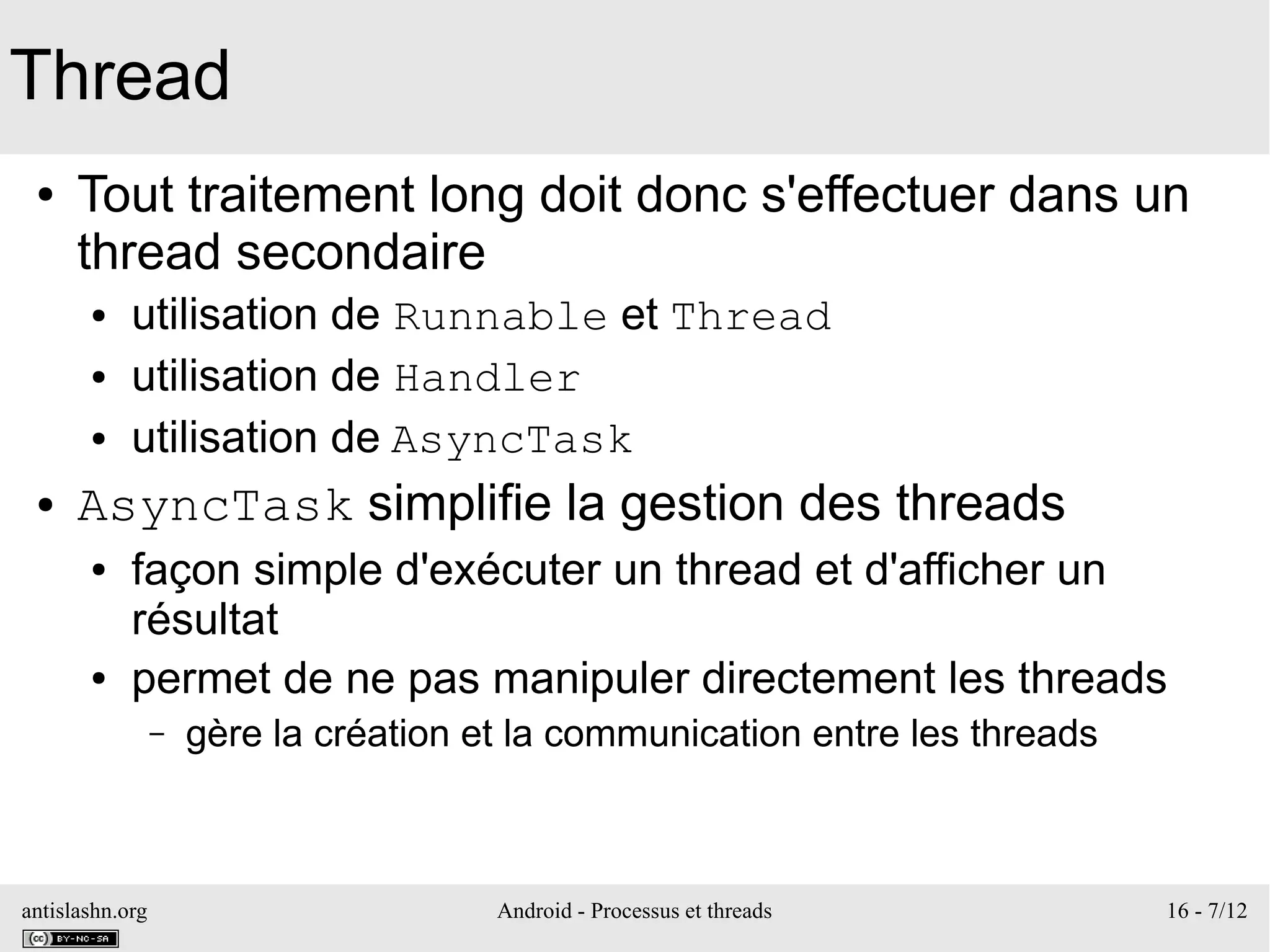antislashn.org Android - Processus et threads 16 - 7/12
Thread
● Tout traitement long doit donc s'effectuer dans un
thread secondaire
● utilisation de Runnable et Thread
● utilisation de Handler
● utilisation de AsyncTask
● AsyncTask simplifie la gestion des threads
● façon simple d'exécuter un thread et d'afficher un
résultat
● permet de ne pas manipuler directement les threads
– gère la création et la communication entre les threads
 