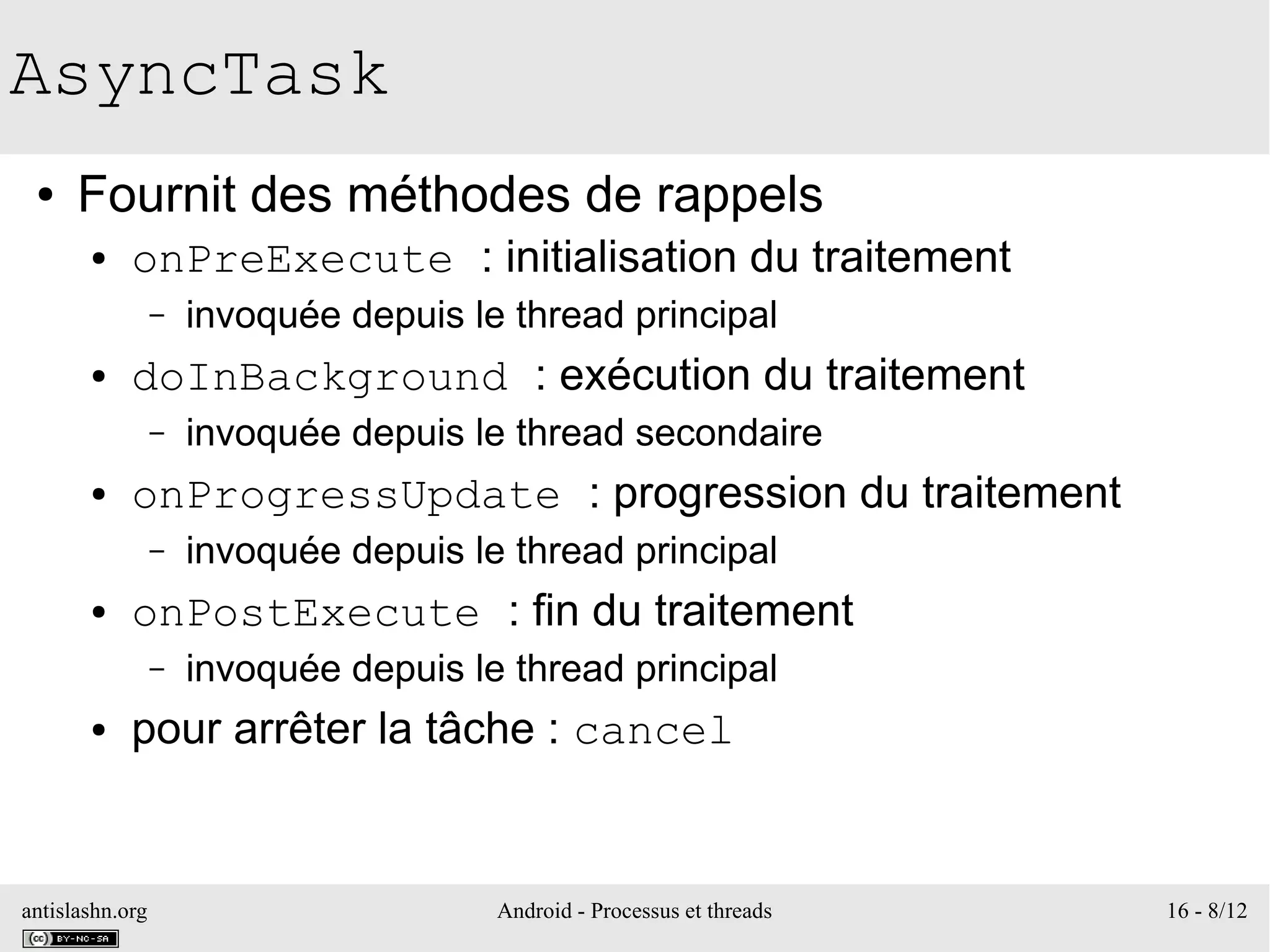 antislashn.org Android - Processus et threads 16 - 8/12
AsyncTask
● Fournit des méthodes de rappels
● onPreExecute : initialisation du traitement
– invoquée depuis le thread principal
● doInBackground : exécution du traitement
– invoquée depuis le thread secondaire
● onProgressUpdate : progression du traitement
– invoquée depuis le thread principal
● onPostExecute : fin du traitement
– invoquée depuis le thread principal
● pour arrêter la tâche : cancel
 