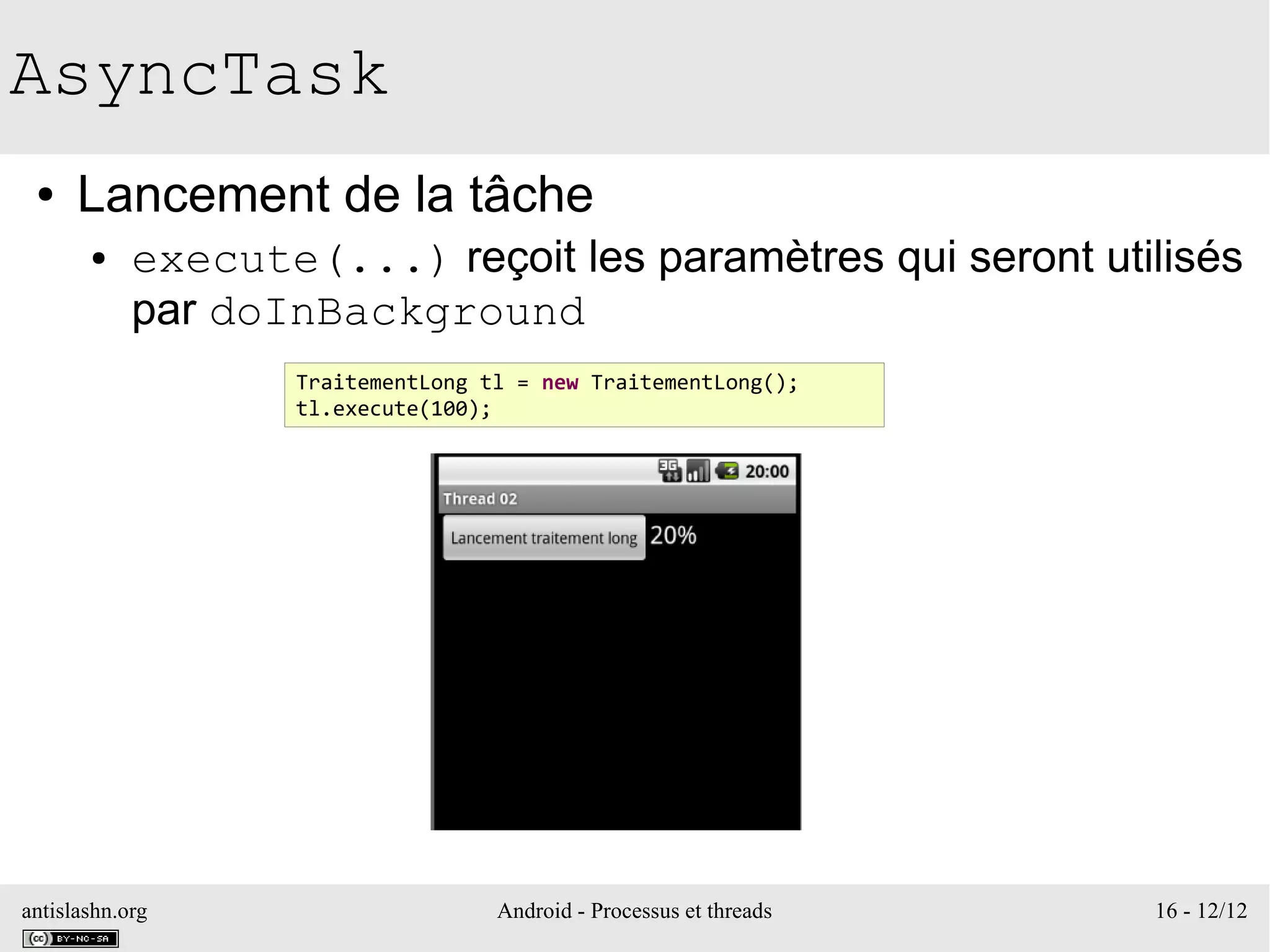 antislashn.org Android - Processus et threads 16 - 12/12
AsyncTask
● Lancement de la tâche
● execute(...) reçoit les paramètres qui seront utilisés
par doInBackground
TraitementLong tl = new TraitementLong();
tl.execute(100);
 