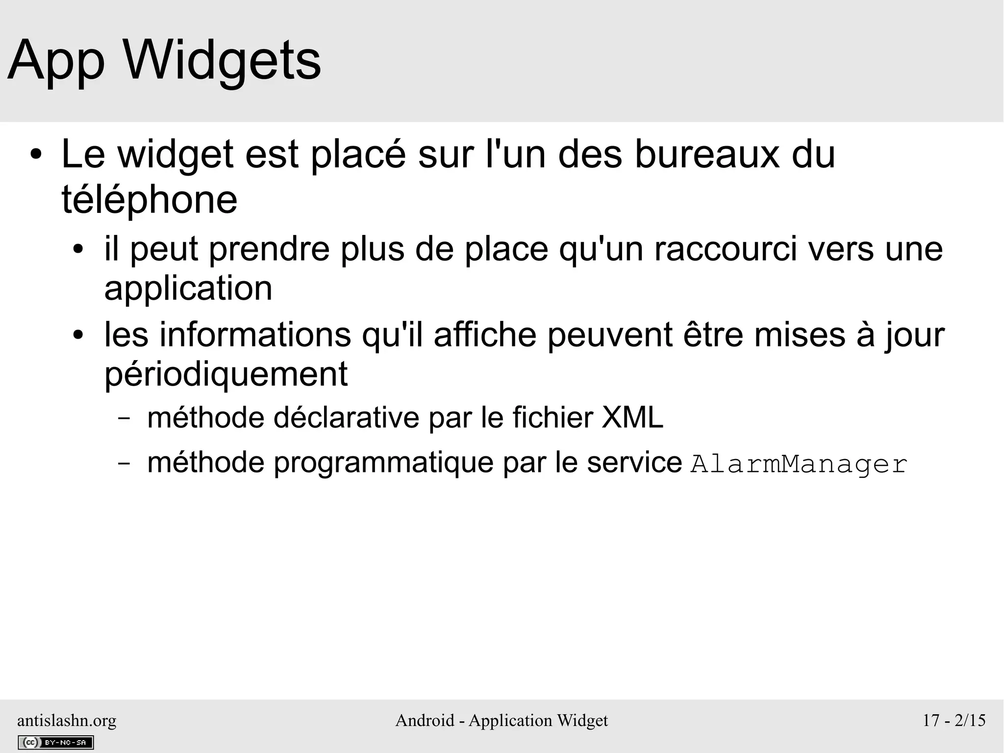 antislashn.org Android - Application Widget 17 - 2/15
App Widgets
● Le widget est placé sur l'un des bureaux du
téléphone
● il peut prendre plus de place qu'un raccourci vers une
application
● les informations qu'il affiche peuvent être mises à jour
périodiquement
– méthode déclarative par le fichier XML
– méthode programmatique par le service AlarmManager
 