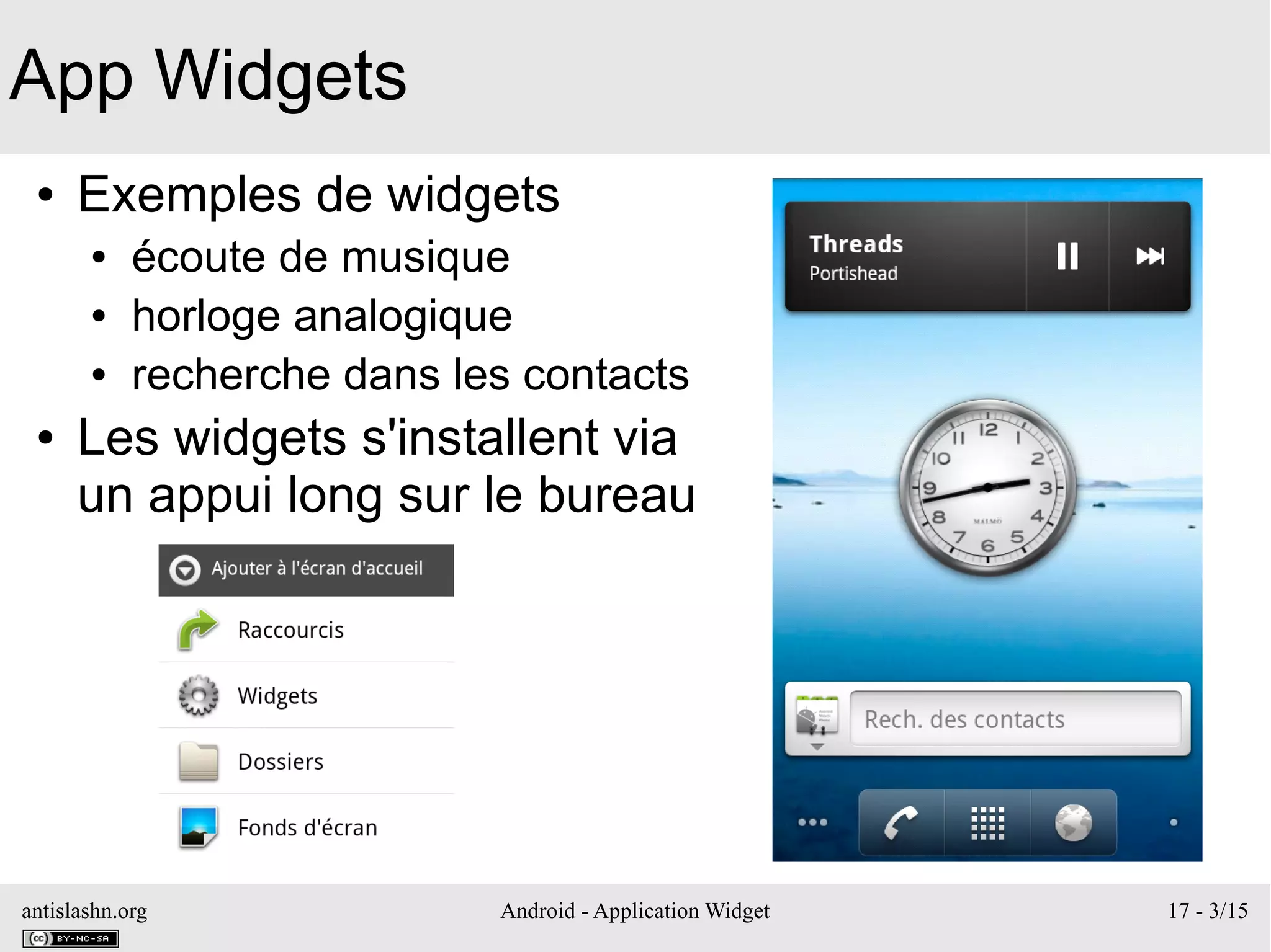 antislashn.org Android - Application Widget 17 - 3/15
App Widgets
● Exemples de widgets
● écoute de musique
● horloge analogique
● recherche dans les contacts
● Les widgets s'installent via
un appui long sur le bureau
 