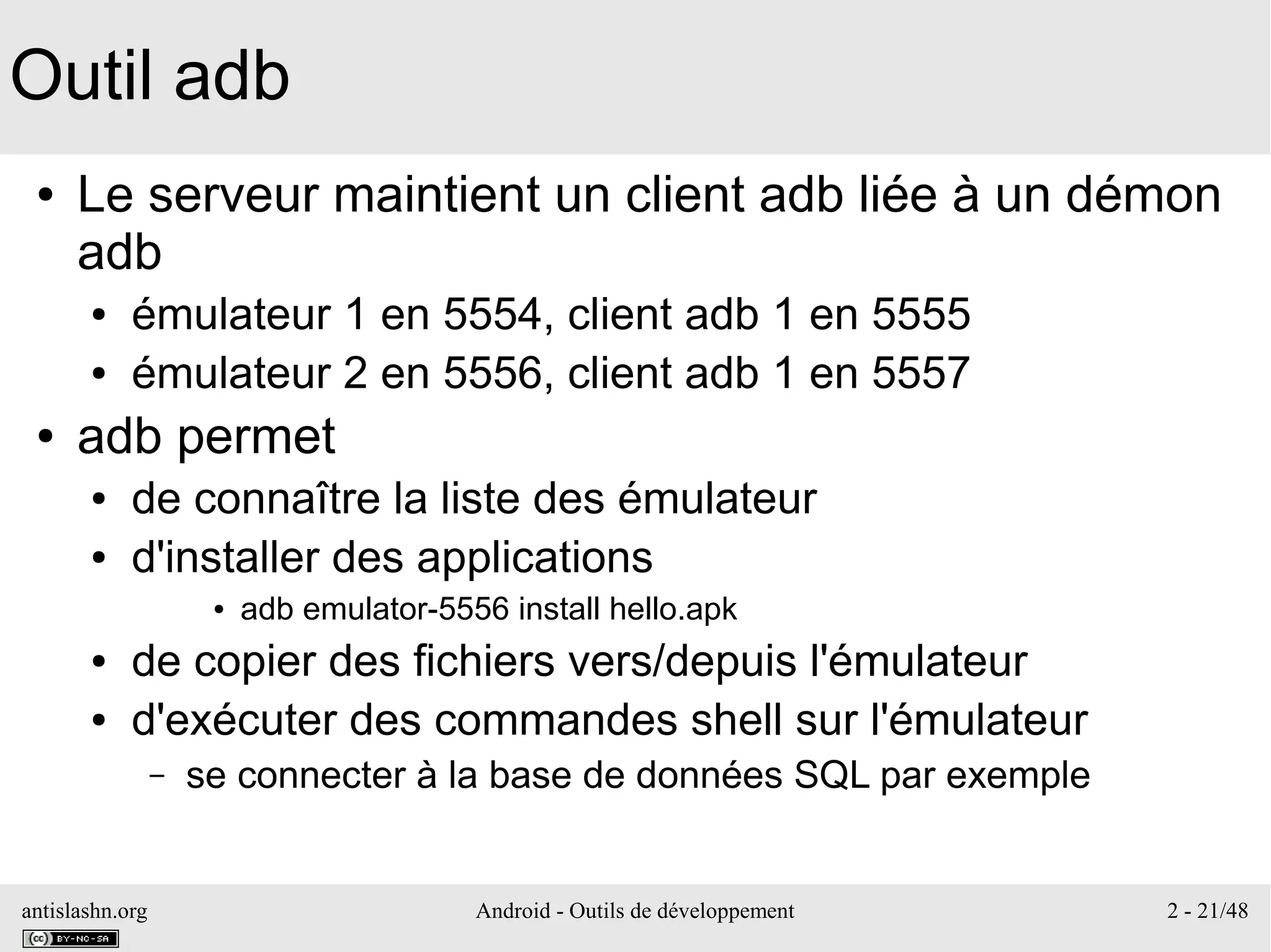 antislashn.org Android - Outils de développement 2 - 21/48
Outil adb
● Le serveur maintient un client adb liée à un démon
adb
● émulateur 1 en 5554, client adb 1 en 5555
● émulateur 2 en 5556, client adb 1 en 5557
● adb permet
● de connaître la liste des émulateur
● d'installer des applications
● adb emulator-5556 install hello.apk
● de copier des fichiers vers/depuis l'émulateur
● d'exécuter des commandes shell sur l'émulateur
– se connecter à la base de données SQL par exemple
 