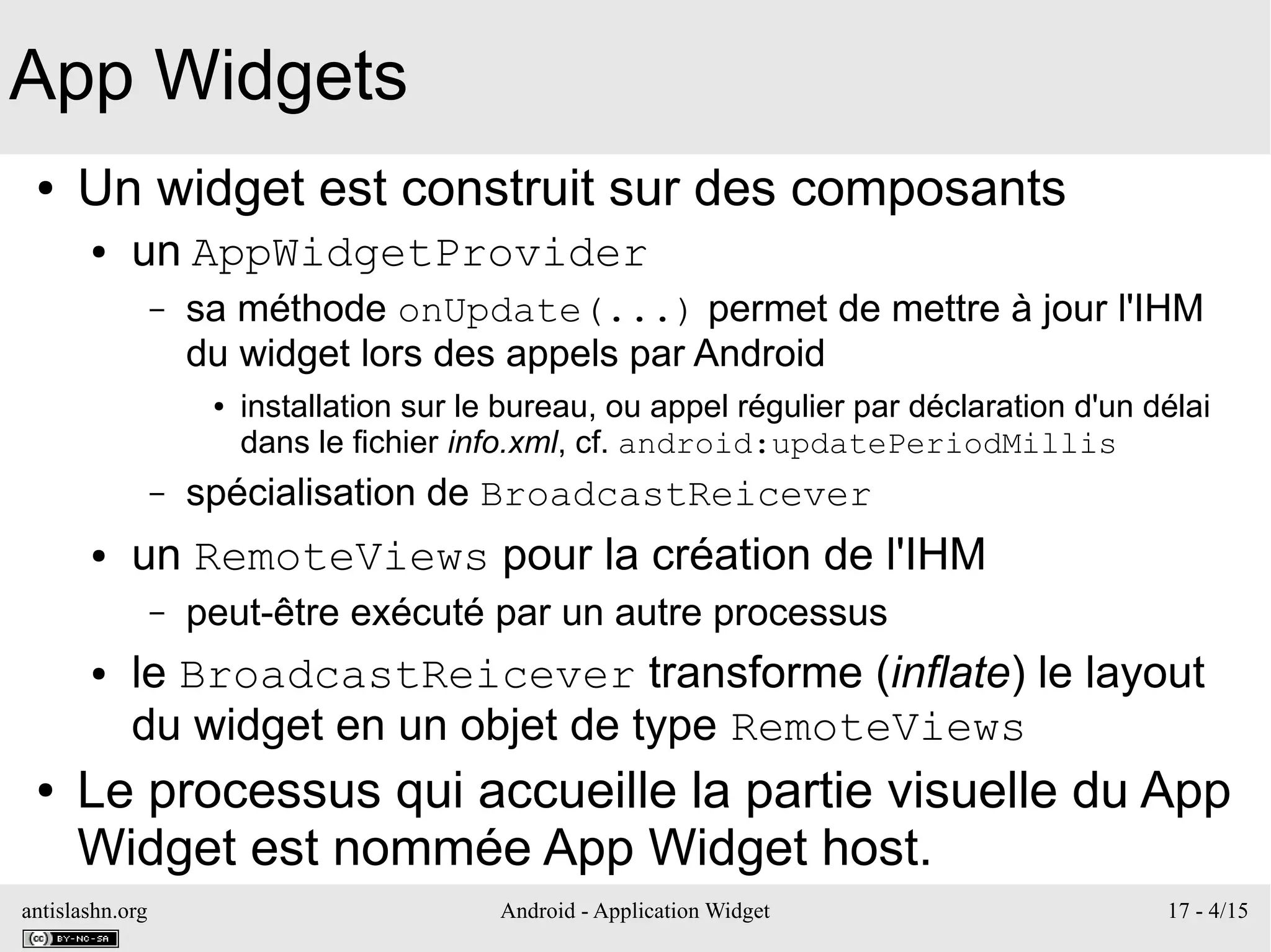 antislashn.org Android - Application Widget 17 - 4/15
App Widgets
● Un widget est construit sur des composants
● un AppWidgetProvider
– sa méthode onUpdate(...) permet de mettre à jour l'IHM
du widget lors des appels par Android
● installation sur le bureau, ou appel régulier par déclaration d'un délai
dans le fichier info.xml, cf. android:updatePeriodMillis
– spécialisation de BroadcastReicever
● un RemoteViews pour la création de l'IHM
– peut-être exécuté par un autre processus
● le BroadcastReicever transforme (inflate) le layout
du widget en un objet de type RemoteViews
● Le processus qui accueille la partie visuelle du App
Widget est nommée App Widget host.
 