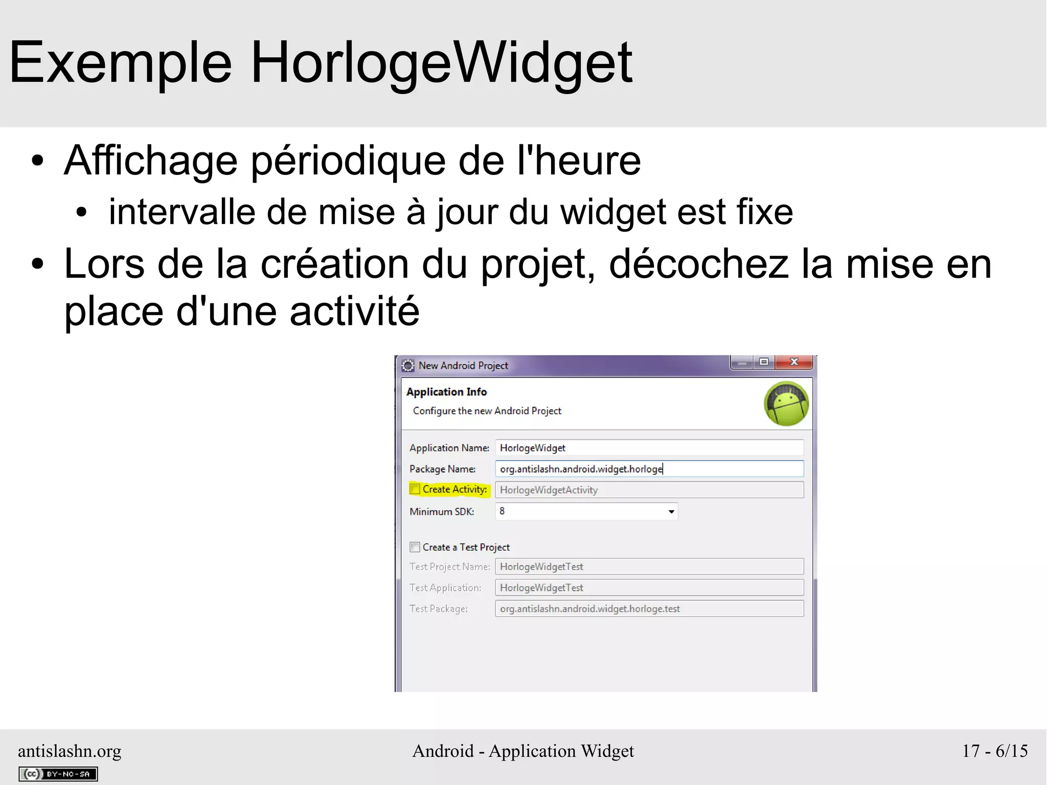 antislashn.org Android - Application Widget 17 - 6/15
Exemple HorlogeWidget
● Affichage périodique de l'heure
● intervalle de mise à jour du widget est fixe
● Lors de la création du projet, décochez la mise en
place d'une activité
 