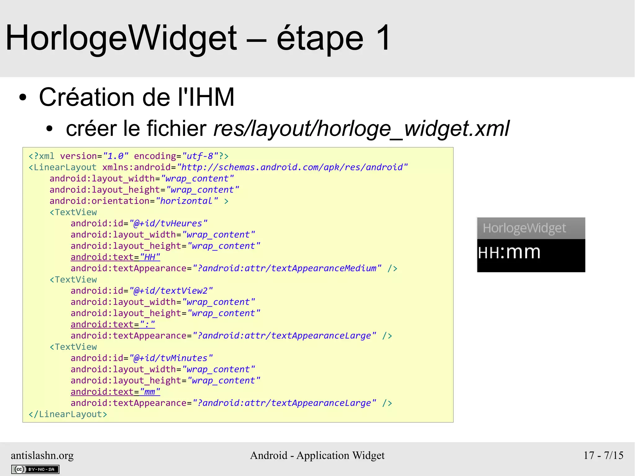 antislashn.org Android - Application Widget 17 - 7/15
HorlogeWidget – étape 1
● Création de l'IHM
● créer le fichier res/layout/horloge_widget.xml
<?xml version="1.0" encoding="utf-8"?>
<LinearLayout xmlns:android="http://schemas.android.com/apk/res/android"
android:layout_width="wrap_content"
android:layout_height="wrap_content"
android:orientation="horizontal" >
<TextView
android:id="@+id/tvHeures"
android:layout_width="wrap_content"
android:layout_height="wrap_content"
android:text="HH"
android:textAppearance="?android:attr/textAppearanceMedium" />
<TextView
android:id="@+id/textView2"
android:layout_width="wrap_content"
android:layout_height="wrap_content"
android:text=":"
android:textAppearance="?android:attr/textAppearanceLarge" />
<TextView
android:id="@+id/tvMinutes"
android:layout_width="wrap_content"
android:layout_height="wrap_content"
android:text="mm"
android:textAppearance="?android:attr/textAppearanceLarge" />
</LinearLayout>
 