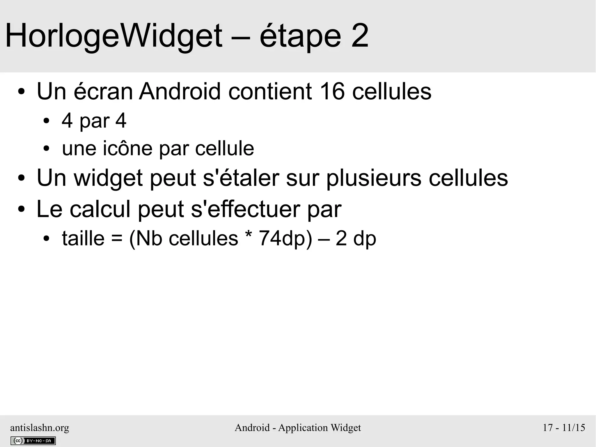 antislashn.org Android - Application Widget 17 - 11/15
HorlogeWidget – étape 2
● Un écran Android contient 16 cellules
● 4 par 4
● une icône par cellule
● Un widget peut s'étaler sur plusieurs cellules
● Le calcul peut s'effectuer par
● taille = (Nb cellules * 74dp) – 2 dp
 