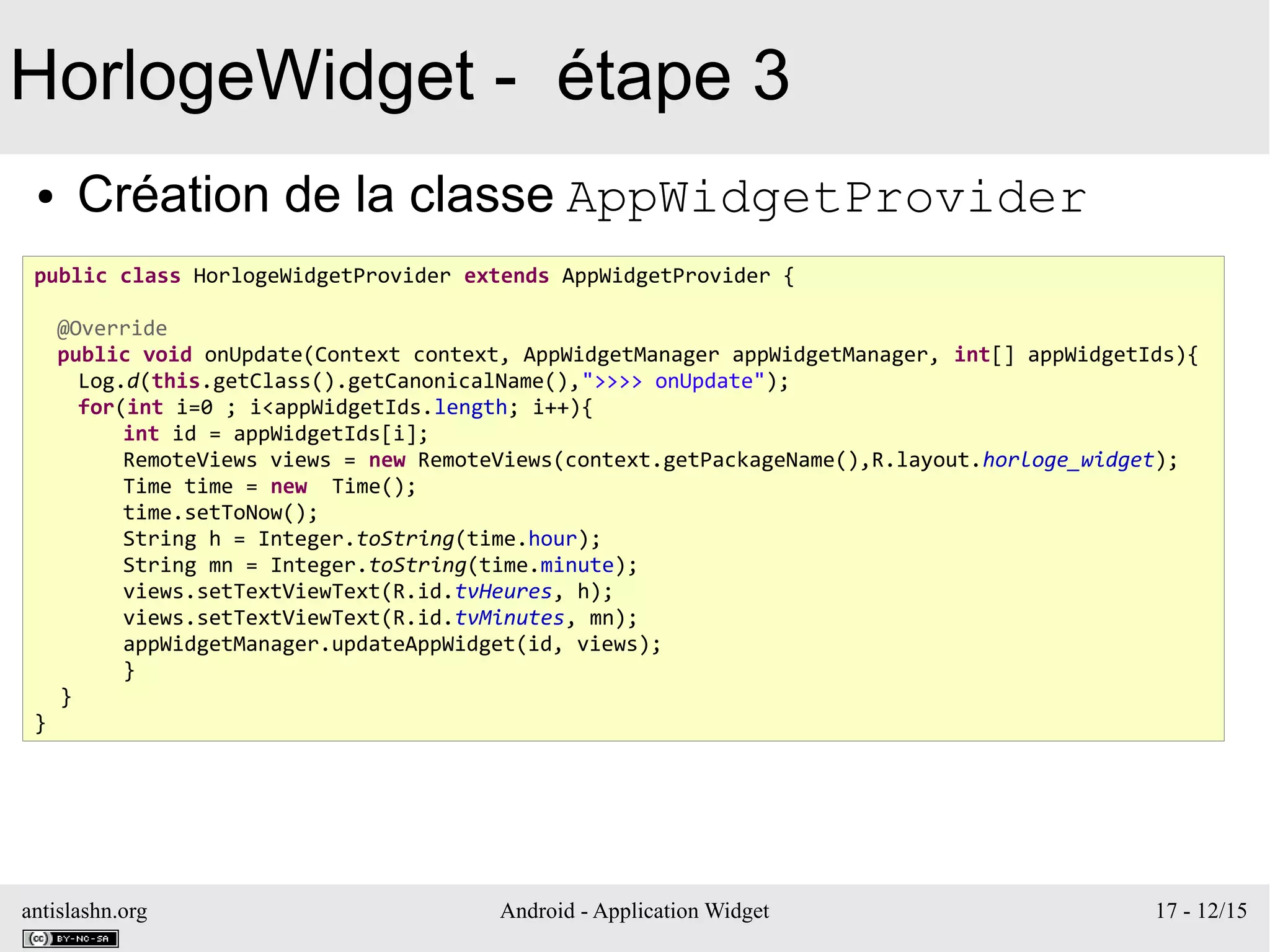 antislashn.org Android - Application Widget 17 - 12/15
HorlogeWidget - étape 3
● Création de la classe AppWidgetProvider
public class HorlogeWidgetProvider extends AppWidgetProvider {
@Override
public void onUpdate(Context context, AppWidgetManager appWidgetManager, int[] appWidgetIds){
Log.d(this.getClass().getCanonicalName(),">>>> onUpdate");
for(int i=0 ; i<appWidgetIds.length; i++){
int id = appWidgetIds[i];
RemoteViews views = new RemoteViews(context.getPackageName(),R.layout.horloge_widget);
Time time = new Time();
time.setToNow();
String h = Integer.toString(time.hour);
String mn = Integer.toString(time.minute);
views.setTextViewText(R.id.tvHeures, h);
views.setTextViewText(R.id.tvMinutes, mn);
appWidgetManager.updateAppWidget(id, views);
}
}
}
 