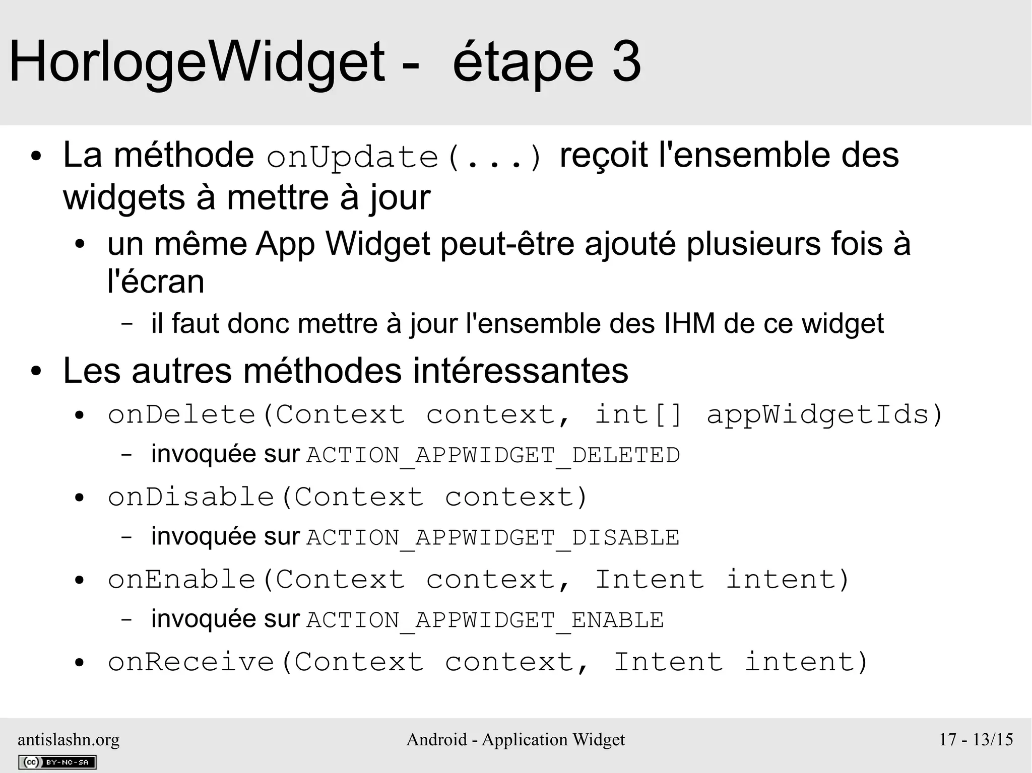 antislashn.org Android - Application Widget 17 - 13/15
HorlogeWidget - étape 3
● La méthode onUpdate(...) reçoit l'ensemble des
widgets à mettre à jour
● un même App Widget peut-être ajouté plusieurs fois à
l'écran
– il faut donc mettre à jour l'ensemble des IHM de ce widget
● Les autres méthodes intéressantes
● onDelete(Context context, int[] appWidgetIds)
– invoquée sur ACTION_APPWIDGET_DELETED
● onDisable(Context context)
– invoquée sur ACTION_APPWIDGET_DISABLE
● onEnable(Context context, Intent intent)
– invoquée sur ACTION_APPWIDGET_ENABLE
● onReceive(Context context, Intent intent)
 