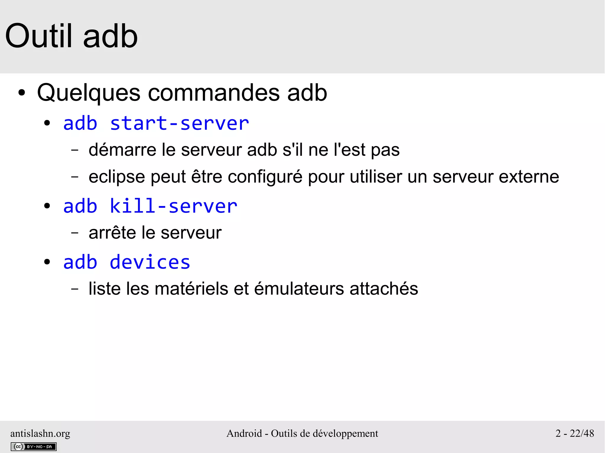 antislashn.org Android - Outils de développement 2 - 22/48
Outil adb
● Quelques commandes adb
● adb start-server
– démarre le serveur adb s'il ne l'est pas
– eclipse peut être configuré pour utiliser un serveur externe
● adb kill-server
– arrête le serveur
● adb devices
– liste les matériels et émulateurs attachés
 