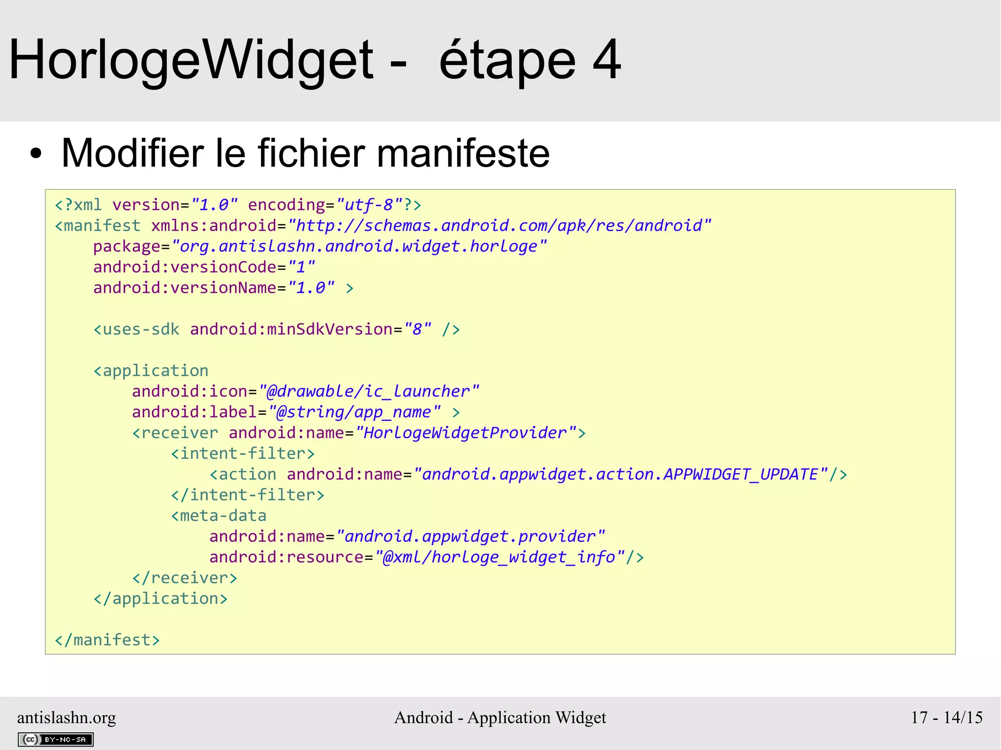 antislashn.org Android - Application Widget 17 - 14/15
HorlogeWidget - étape 4
● Modifier le fichier manifeste
<?xml version="1.0" encoding="utf-8"?>
<manifest xmlns:android="http://schemas.android.com/apk/res/android"
package="org.antislashn.android.widget.horloge"
android:versionCode="1"
android:versionName="1.0" >
<uses-sdk android:minSdkVersion="8" />
<application
android:icon="@drawable/ic_launcher"
android:label="@string/app_name" >
<receiver android:name="HorlogeWidgetProvider">
<intent-filter>
<action android:name="android.appwidget.action.APPWIDGET_UPDATE"/>
</intent-filter>
<meta-data
android:name="android.appwidget.provider"
android:resource="@xml/horloge_widget_info"/>
</receiver>
</application>
</manifest>
 