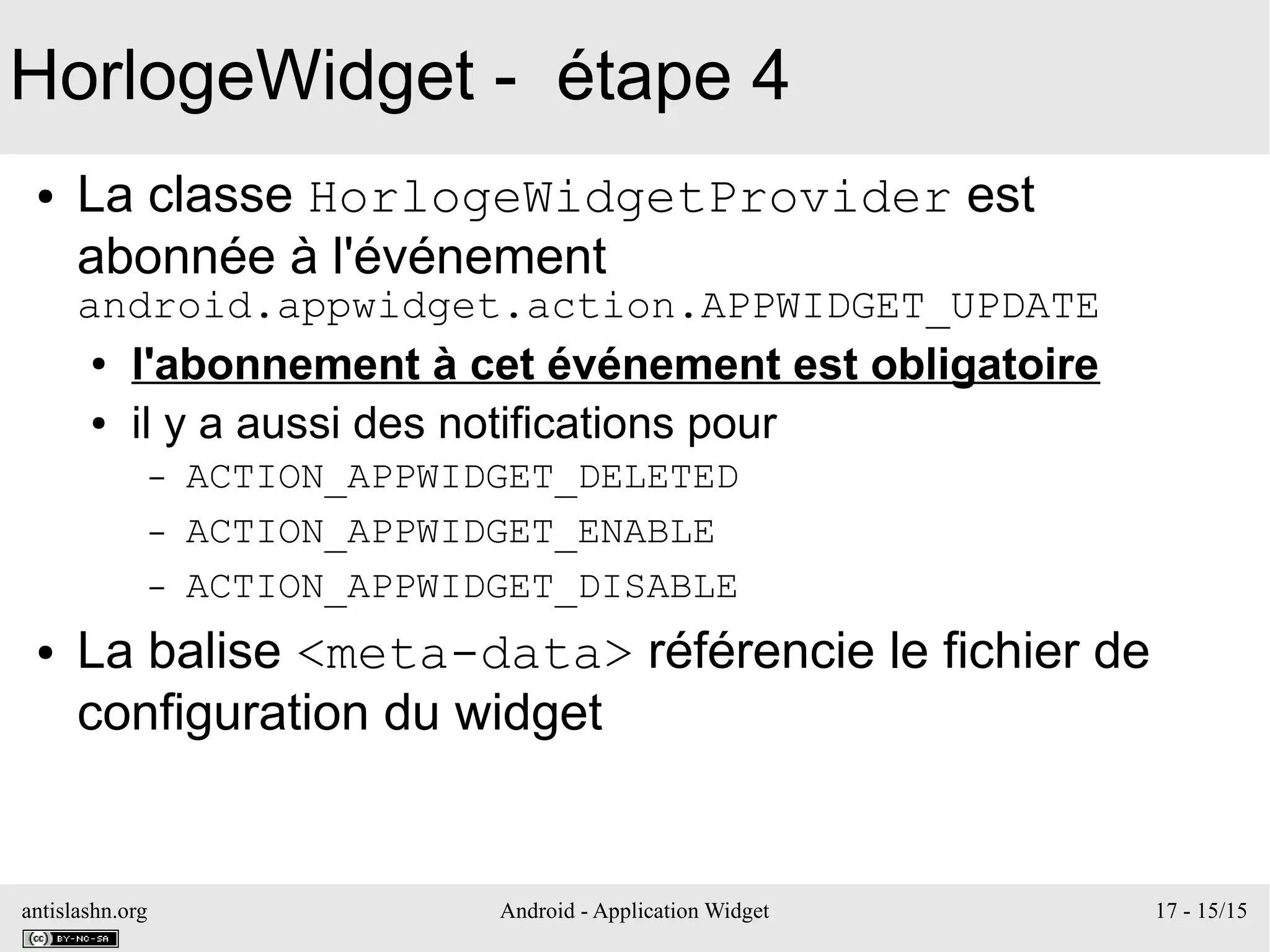antislashn.org Android - Application Widget 17 - 15/15
HorlogeWidget - étape 4
● La classe HorlogeWidgetProvider est
abonnée à l'événement
android.appwidget.action.APPWIDGET_UPDATE
● l'abonnement à cet événement est obligatoire
● il y a aussi des notifications pour
– ACTION_APPWIDGET_DELETED
– ACTION_APPWIDGET_ENABLE
– ACTION_APPWIDGET_DISABLE
● La balise <meta-data> référencie le fichier de
configuration du widget
 