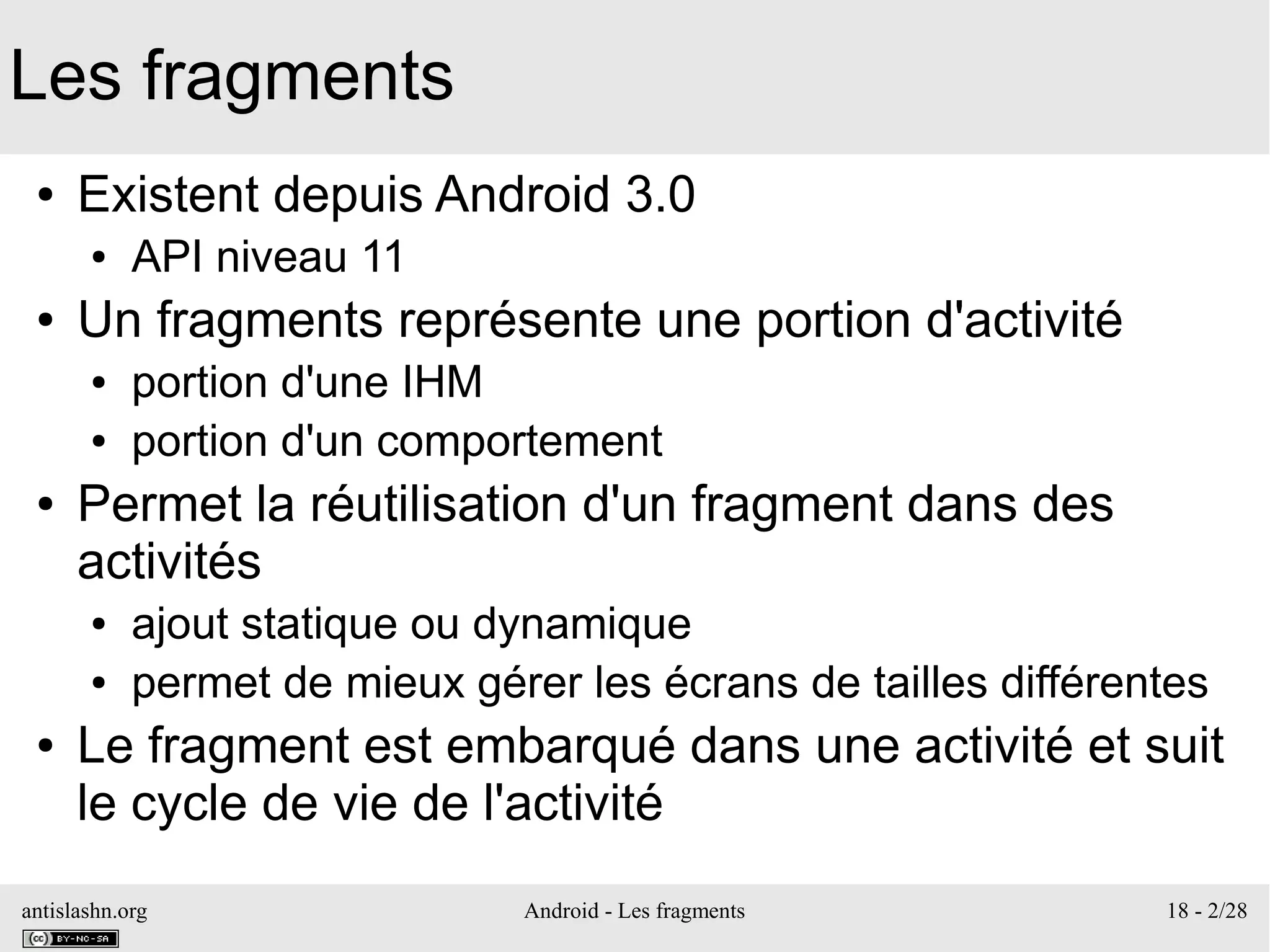 antislashn.org Android - Les fragments 18 - 2/28
Les fragments
● Existent depuis Android 3.0
● API niveau 11
● Un fragments représente une portion d'activité
● portion d'une IHM
● portion d'un comportement
● Permet la réutilisation d'un fragment dans des
activités
● ajout statique ou dynamique
● permet de mieux gérer les écrans de tailles différentes
● Le fragment est embarqué dans une activité et suit
le cycle de vie de l'activité
 