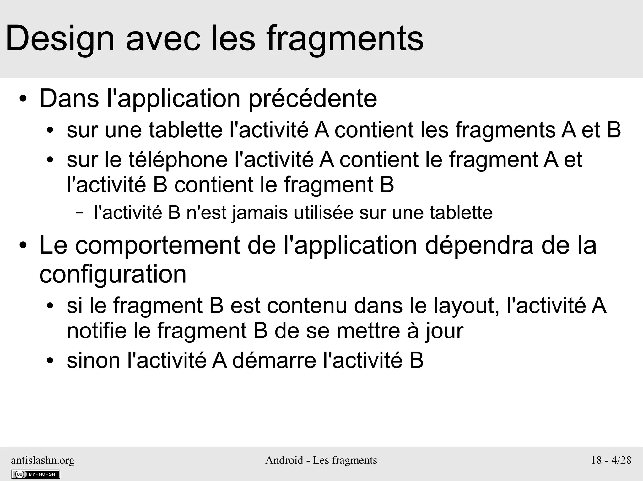 antislashn.org Android - Les fragments 18 - 4/28
Design avec les fragments
● Dans l'application précédente
● sur une tablette l'activité A contient les fragments A et B
● sur le téléphone l'activité A contient le fragment A et
l'activité B contient le fragment B
– l'activité B n'est jamais utilisée sur une tablette
● Le comportement de l'application dépendra de la
configuration
● si le fragment B est contenu dans le layout, l'activité A
notifie le fragment B de se mettre à jour
● sinon l'activité A démarre l'activité B
 