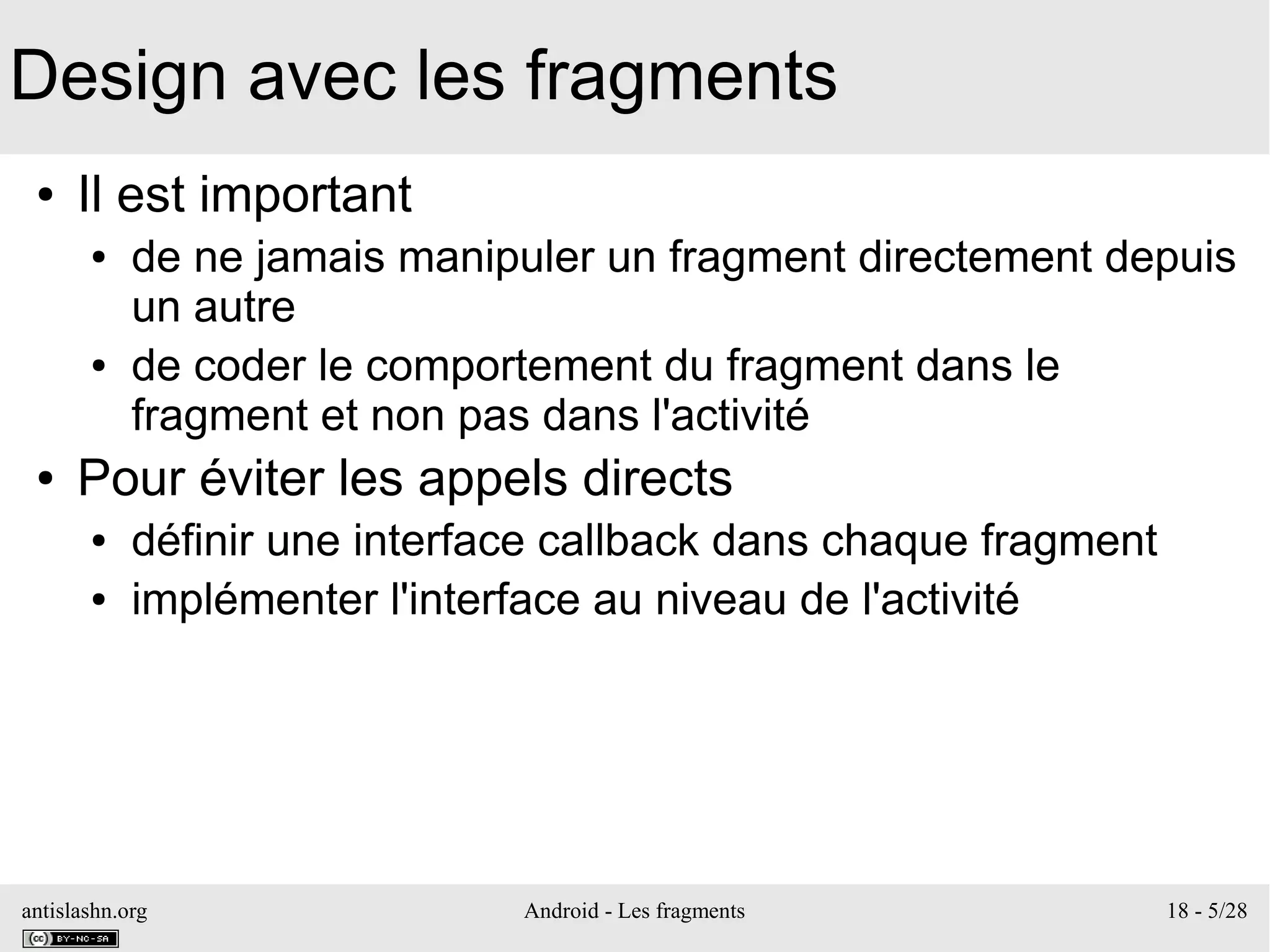 antislashn.org Android - Les fragments 18 - 5/28
Design avec les fragments
● Il est important
● de ne jamais manipuler un fragment directement depuis
un autre
● de coder le comportement du fragment dans le
fragment et non pas dans l'activité
● Pour éviter les appels directs
● définir une interface callback dans chaque fragment
● implémenter l'interface au niveau de l'activité
 