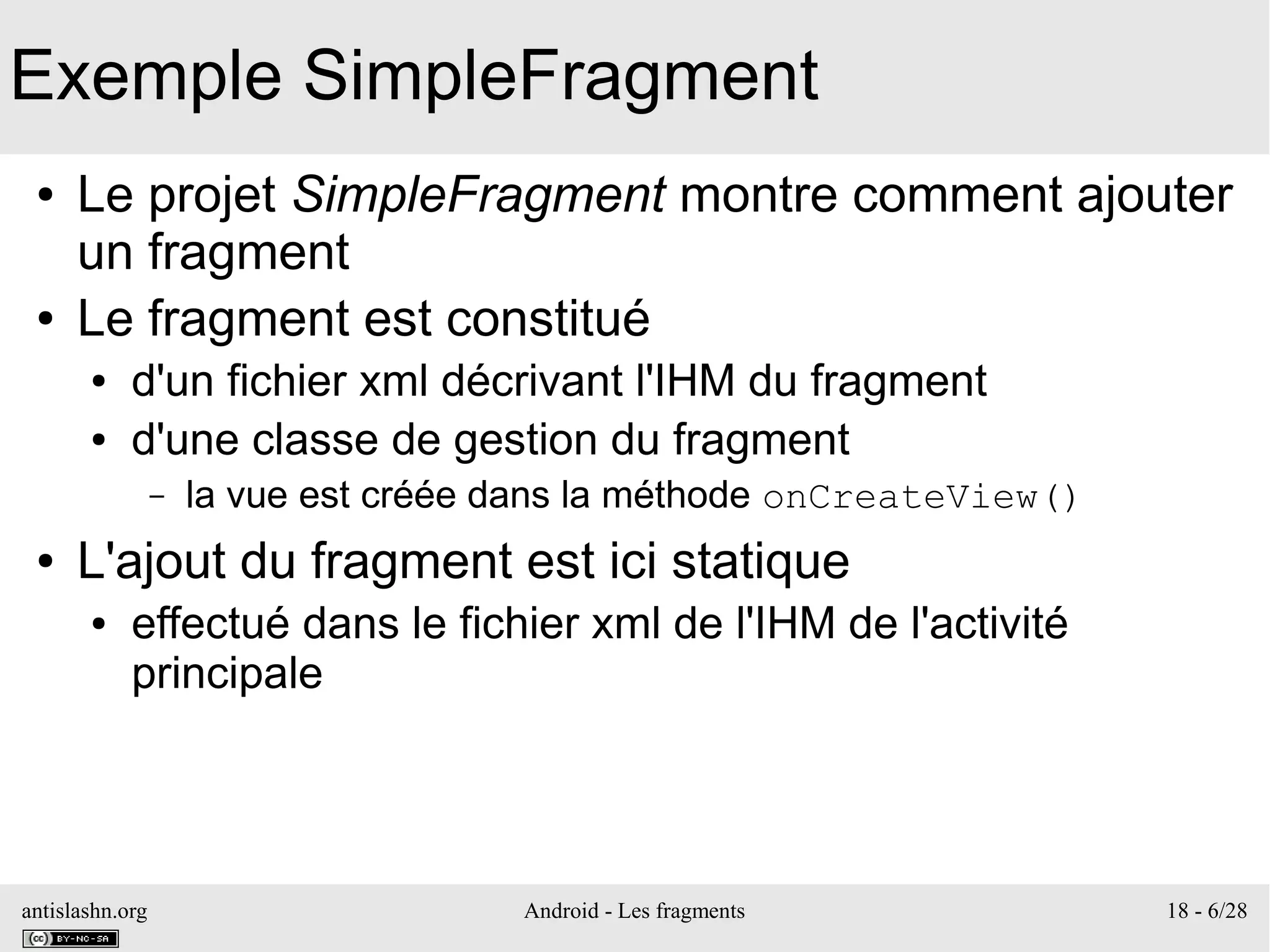 antislashn.org Android - Les fragments 18 - 6/28
Exemple SimpleFragment
● Le projet SimpleFragment montre comment ajouter
un fragment
● Le fragment est constitué
● d'un fichier xml décrivant l'IHM du fragment
● d'une classe de gestion du fragment
– la vue est créée dans la méthode onCreateView()
● L'ajout du fragment est ici statique
● effectué dans le fichier xml de l'IHM de l'activité
principale
 