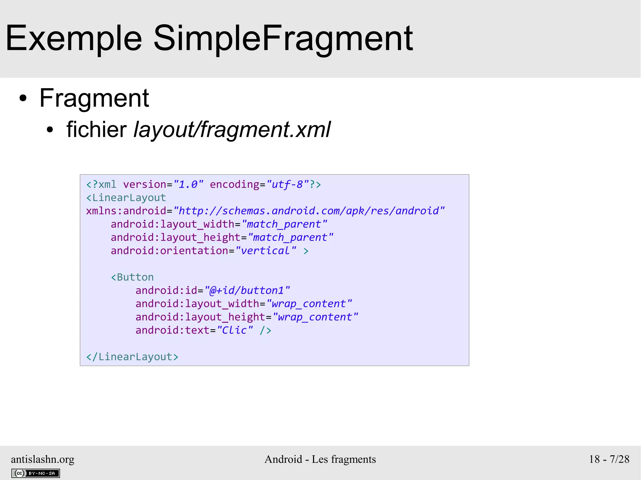antislashn.org Android - Les fragments 18 - 7/28
Exemple SimpleFragment
● Fragment
● fichier layout/fragment.xml
<?xml version="1.0" encoding="utf-8"?>
<LinearLayout
xmlns:android="http://schemas.android.com/apk/res/android"
android:layout_width="match_parent"
android:layout_height="match_parent"
android:orientation="vertical" >
<Button
android:id="@+id/button1"
android:layout_width="wrap_content"
android:layout_height="wrap_content"
android:text="Clic" />
</LinearLayout>
 