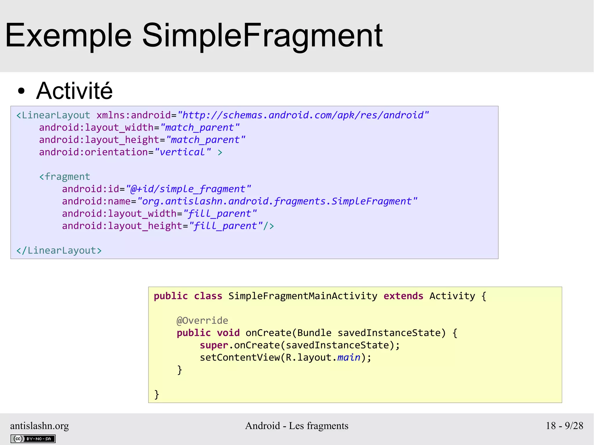 antislashn.org Android - Les fragments 18 - 9/28
Exemple SimpleFragment
● Activité
<LinearLayout xmlns:android="http://schemas.android.com/apk/res/android"
android:layout_width="match_parent"
android:layout_height="match_parent"
android:orientation="vertical" >
<fragment
android:id="@+id/simple_fragment"
android:name="org.antislashn.android.fragments.SimpleFragment"
android:layout_width="fill_parent"
android:layout_height="fill_parent"/>
</LinearLayout>
public class SimpleFragmentMainActivity extends Activity {
@Override
public void onCreate(Bundle savedInstanceState) {
super.onCreate(savedInstanceState);
setContentView(R.layout.main);
}
}
 