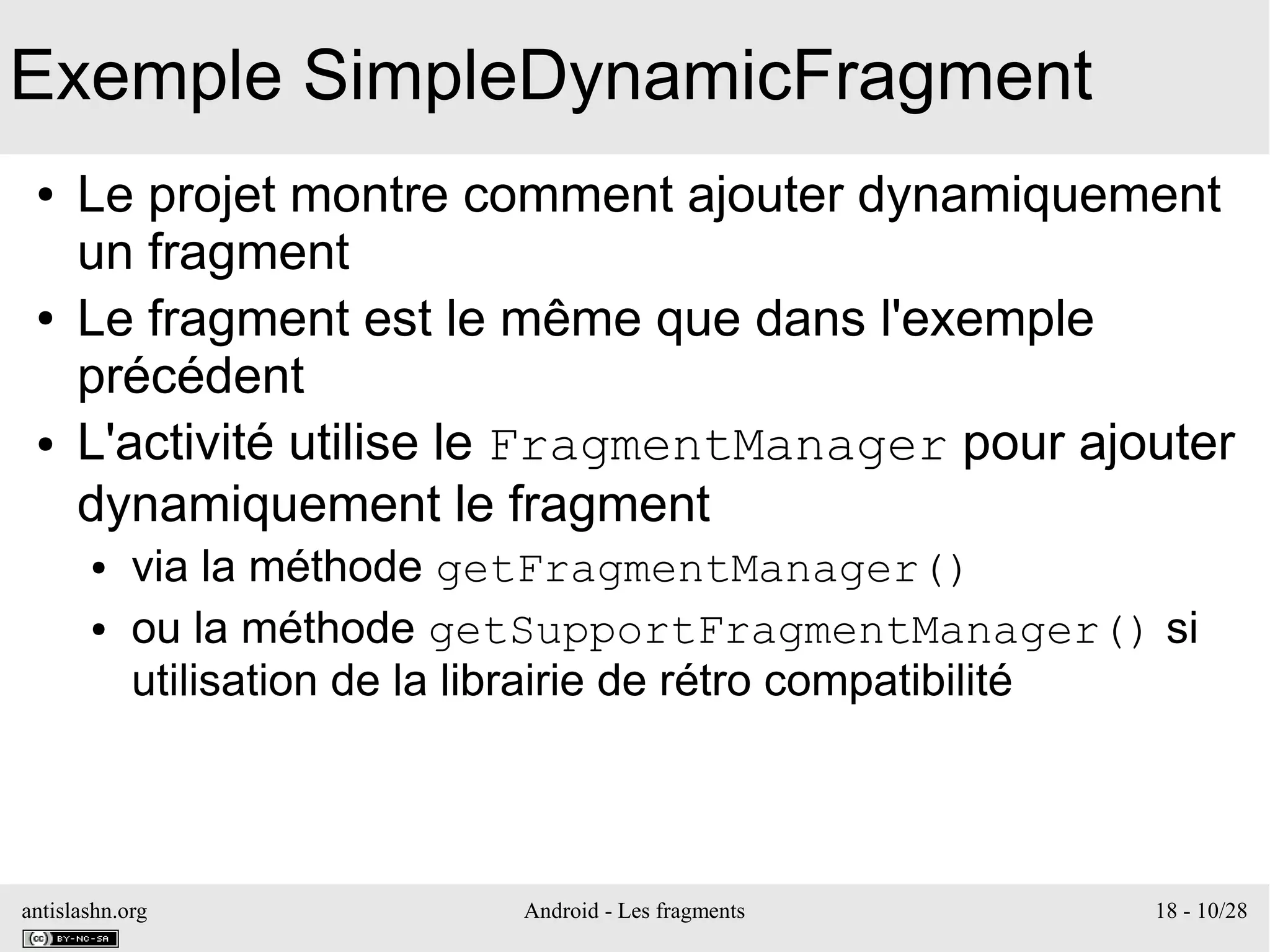 antislashn.org Android - Les fragments 18 - 10/28
Exemple SimpleDynamicFragment
● Le projet montre comment ajouter dynamiquement
un fragment
● Le fragment est le même que dans l'exemple
précédent
● L'activité utilise le FragmentManager pour ajouter
dynamiquement le fragment
● via la méthode getFragmentManager()
● ou la méthode getSupportFragmentManager() si
utilisation de la librairie de rétro compatibilité
 