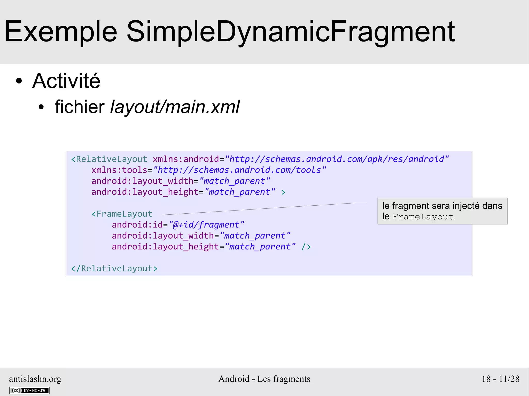 antislashn.org Android - Les fragments 18 - 11/28
Exemple SimpleDynamicFragment
● Activité
● fichier layout/main.xml
<RelativeLayout xmlns:android="http://schemas.android.com/apk/res/android"
xmlns:tools="http://schemas.android.com/tools"
android:layout_width="match_parent"
android:layout_height="match_parent" >
<FrameLayout
android:id="@+id/fragment"
android:layout_width="match_parent"
android:layout_height="match_parent" />
</RelativeLayout>
le fragment sera injecté dans
le FrameLayout
 