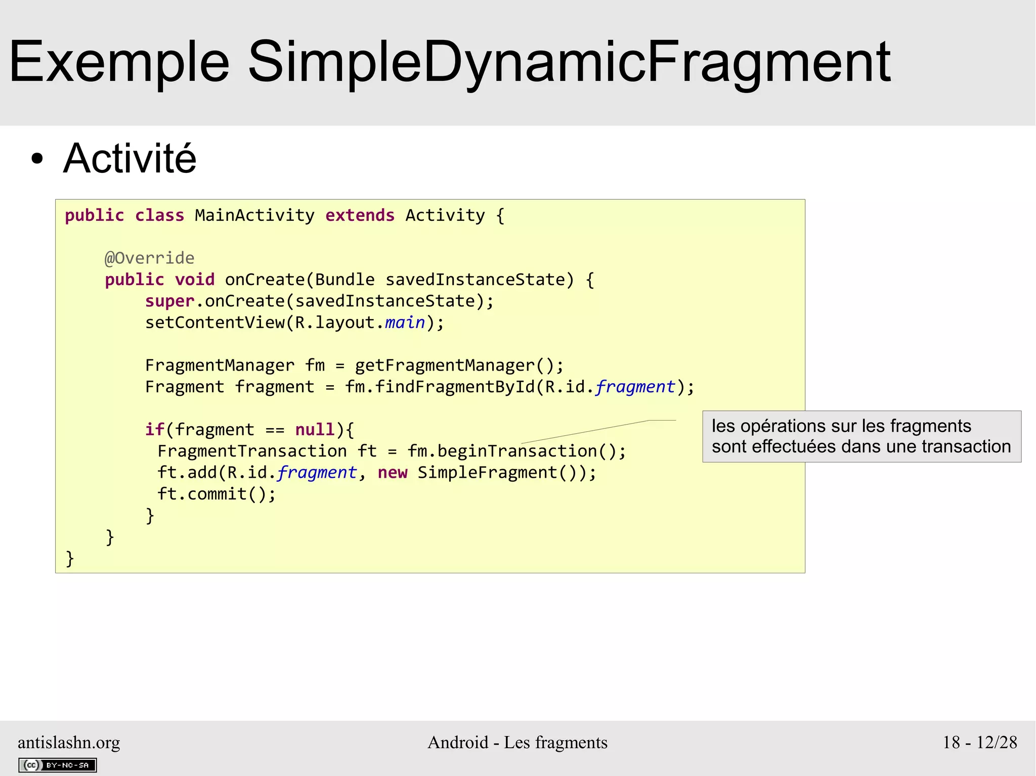 antislashn.org Android - Les fragments 18 - 12/28
Exemple SimpleDynamicFragment
● Activité
public class MainActivity extends Activity {
@Override
public void onCreate(Bundle savedInstanceState) {
super.onCreate(savedInstanceState);
setContentView(R.layout.main);
FragmentManager fm = getFragmentManager();
Fragment fragment = fm.findFragmentById(R.id.fragment);
if(fragment == null){
FragmentTransaction ft = fm.beginTransaction();
ft.add(R.id.fragment, new SimpleFragment());
ft.commit();
}
}
}
les opérations sur les fragments
sont effectuées dans une transaction
 
