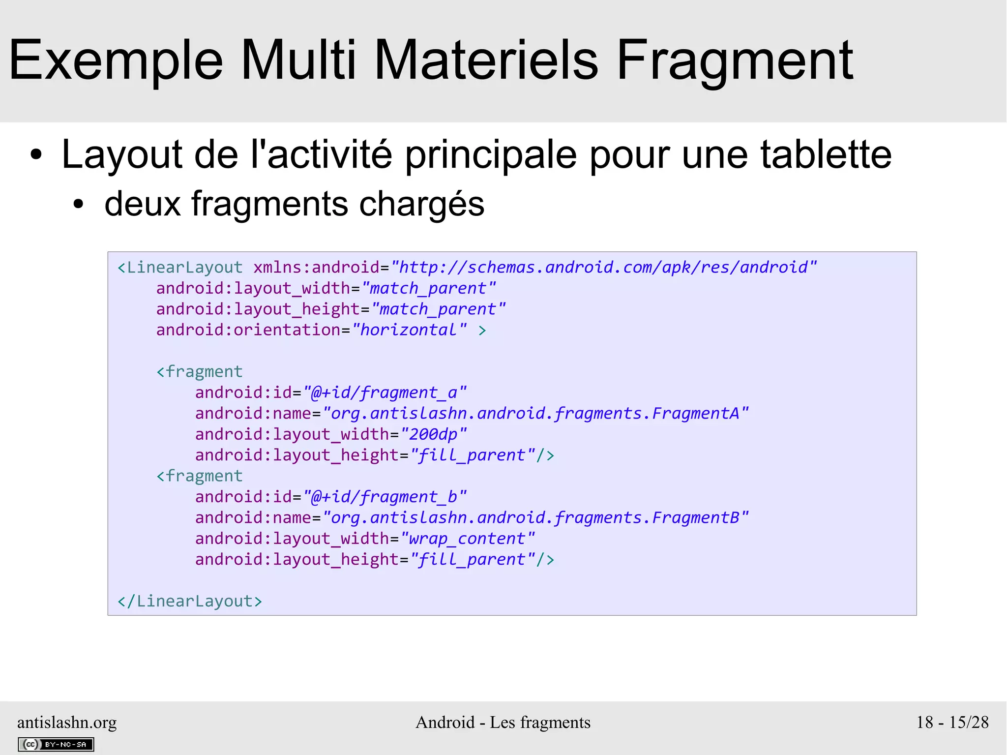 antislashn.org Android - Les fragments 18 - 15/28
Exemple Multi Materiels Fragment
● Layout de l'activité principale pour une tablette
● deux fragments chargés
<LinearLayout xmlns:android="http://schemas.android.com/apk/res/android"
android:layout_width="match_parent"
android:layout_height="match_parent"
android:orientation="horizontal" >
<fragment
android:id="@+id/fragment_a"
android:name="org.antislashn.android.fragments.FragmentA"
android:layout_width="200dp"
android:layout_height="fill_parent"/>
<fragment
android:id="@+id/fragment_b"
android:name="org.antislashn.android.fragments.FragmentB"
android:layout_width="wrap_content"
android:layout_height="fill_parent"/>
</LinearLayout>
 