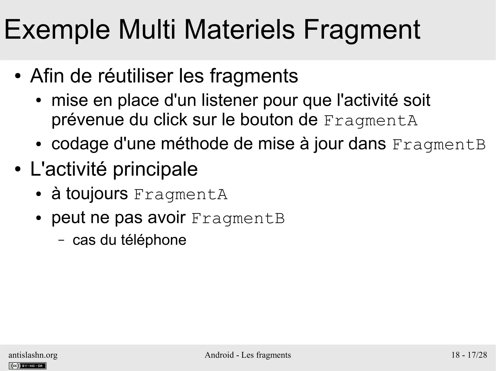 antislashn.org Android - Les fragments 18 - 17/28
Exemple Multi Materiels Fragment
● Afin de réutiliser les fragments
● mise en place d'un listener pour que l'activité soit
prévenue du click sur le bouton de FragmentA
● codage d'une méthode de mise à jour dans FragmentB
● L'activité principale
● à toujours FragmentA
● peut ne pas avoir FragmentB
– cas du téléphone
 