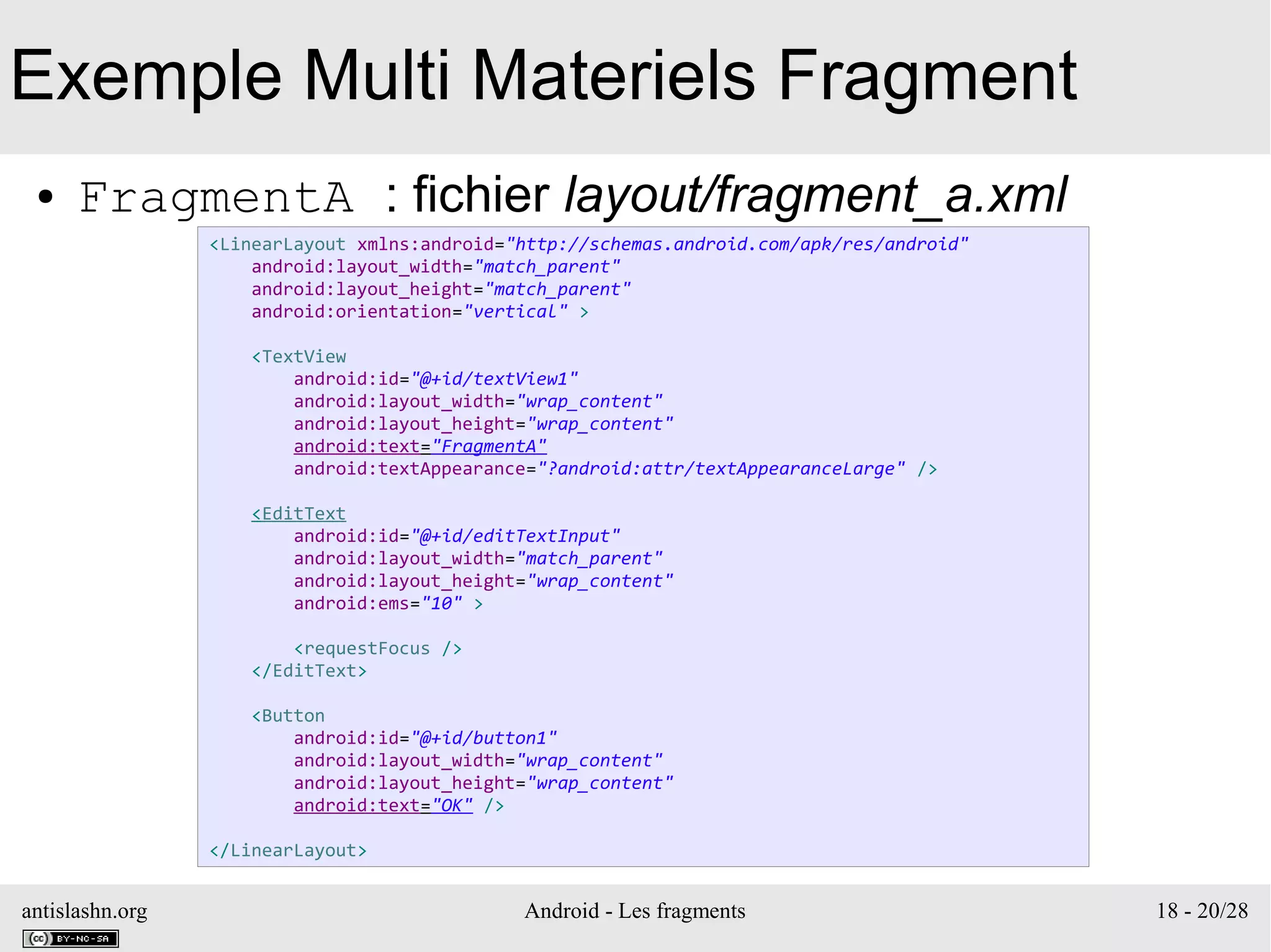antislashn.org Android - Les fragments 18 - 20/28
Exemple Multi Materiels Fragment
● FragmentA : fichier layout/fragment_a.xml
<LinearLayout xmlns:android="http://schemas.android.com/apk/res/android"
android:layout_width="match_parent"
android:layout_height="match_parent"
android:orientation="vertical" >
<TextView
android:id="@+id/textView1"
android:layout_width="wrap_content"
android:layout_height="wrap_content"
android:text="FragmentA"
android:textAppearance="?android:attr/textAppearanceLarge" />
<EditText
android:id="@+id/editTextInput"
android:layout_width="match_parent"
android:layout_height="wrap_content"
android:ems="10" >
<requestFocus />
</EditText>
<Button
android:id="@+id/button1"
android:layout_width="wrap_content"
android:layout_height="wrap_content"
android:text="OK" />
</LinearLayout>
 
