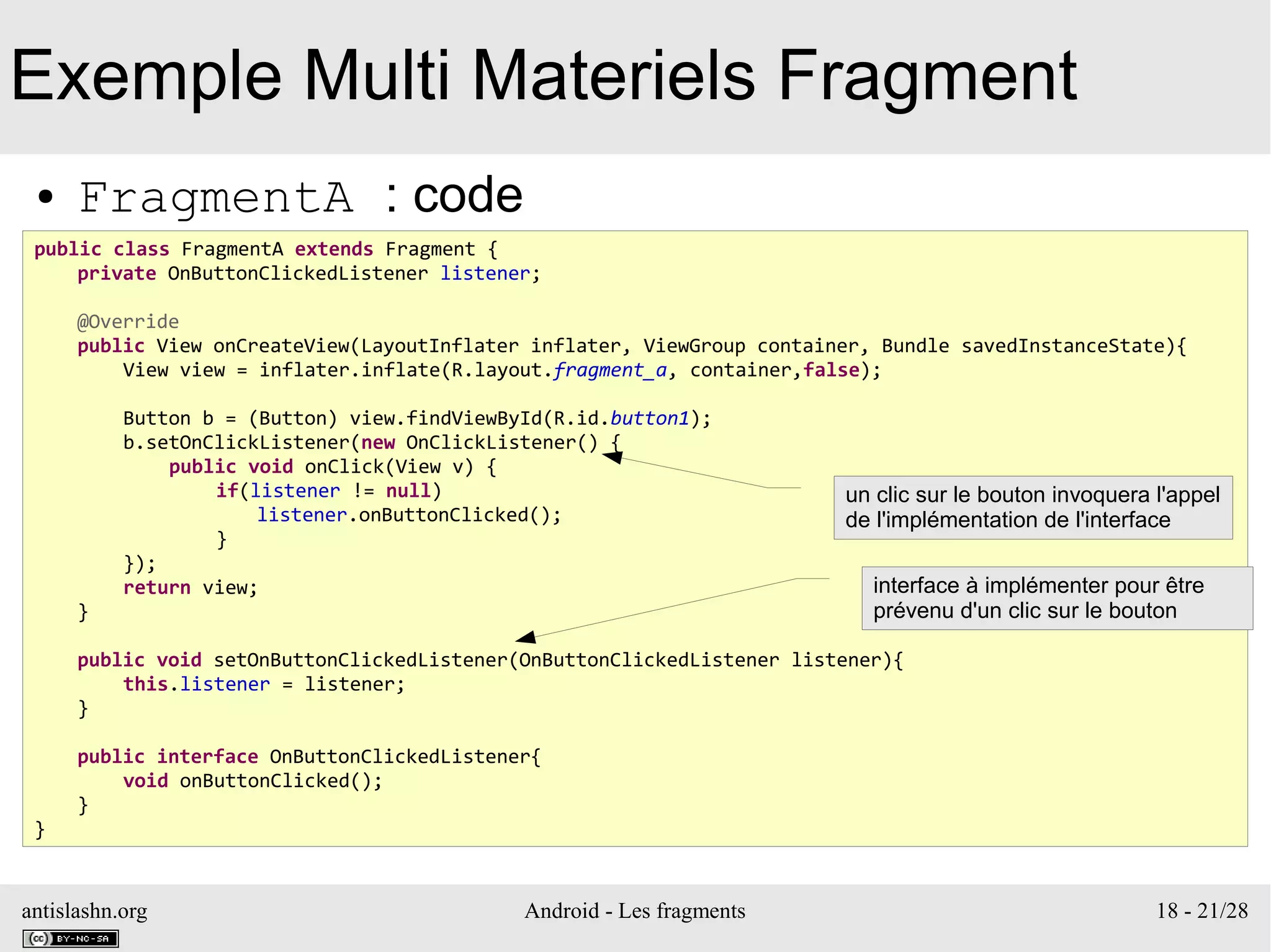 antislashn.org Android - Les fragments 18 - 21/28
Exemple Multi Materiels Fragment
● FragmentA : code
public class FragmentA extends Fragment {
private OnButtonClickedListener listener;
@Override
public View onCreateView(LayoutInflater inflater, ViewGroup container, Bundle savedInstanceState){
View view = inflater.inflate(R.layout.fragment_a, container,false);
Button b = (Button) view.findViewById(R.id.button1);
b.setOnClickListener(new OnClickListener() {
public void onClick(View v) {
if(listener != null)
listener.onButtonClicked();
}
});
return view;
}
public void setOnButtonClickedListener(OnButtonClickedListener listener){
this.listener = listener;
}
public interface OnButtonClickedListener{
void onButtonClicked();
}
}
interface à implémenter pour être
prévenu d'un clic sur le bouton
un clic sur le bouton invoquera l'appel
de l'implémentation de l'interface
 
