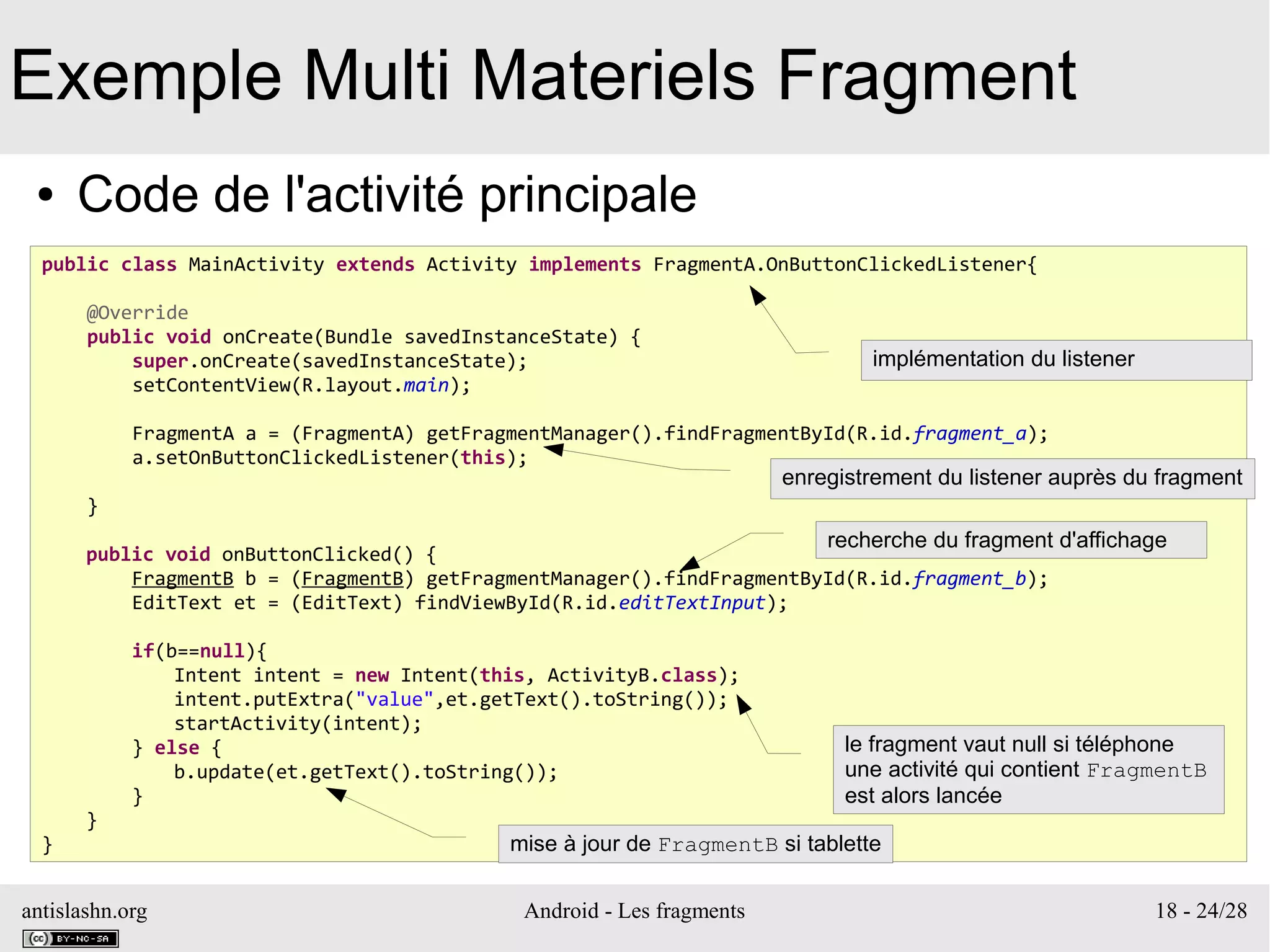 antislashn.org Android - Les fragments 18 - 24/28
Exemple Multi Materiels Fragment
● Code de l'activité principale
public class MainActivity extends Activity implements FragmentA.OnButtonClickedListener{
@Override
public void onCreate(Bundle savedInstanceState) {
super.onCreate(savedInstanceState);
setContentView(R.layout.main);
FragmentA a = (FragmentA) getFragmentManager().findFragmentById(R.id.fragment_a);
a.setOnButtonClickedListener(this);
}
public void onButtonClicked() {
FragmentB b = (FragmentB) getFragmentManager().findFragmentById(R.id.fragment_b);
EditText et = (EditText) findViewById(R.id.editTextInput);
if(b==null){
Intent intent = new Intent(this, ActivityB.class);
intent.putExtra("value",et.getText().toString());
startActivity(intent);
} else {
b.update(et.getText().toString());
}
}
}
implémentation du listener
enregistrement du listener auprès du fragment
recherche du fragment d'affichage
le fragment vaut null si téléphone
une activité qui contient FragmentB
est alors lancée
mise à jour de FragmentB si tablette
 