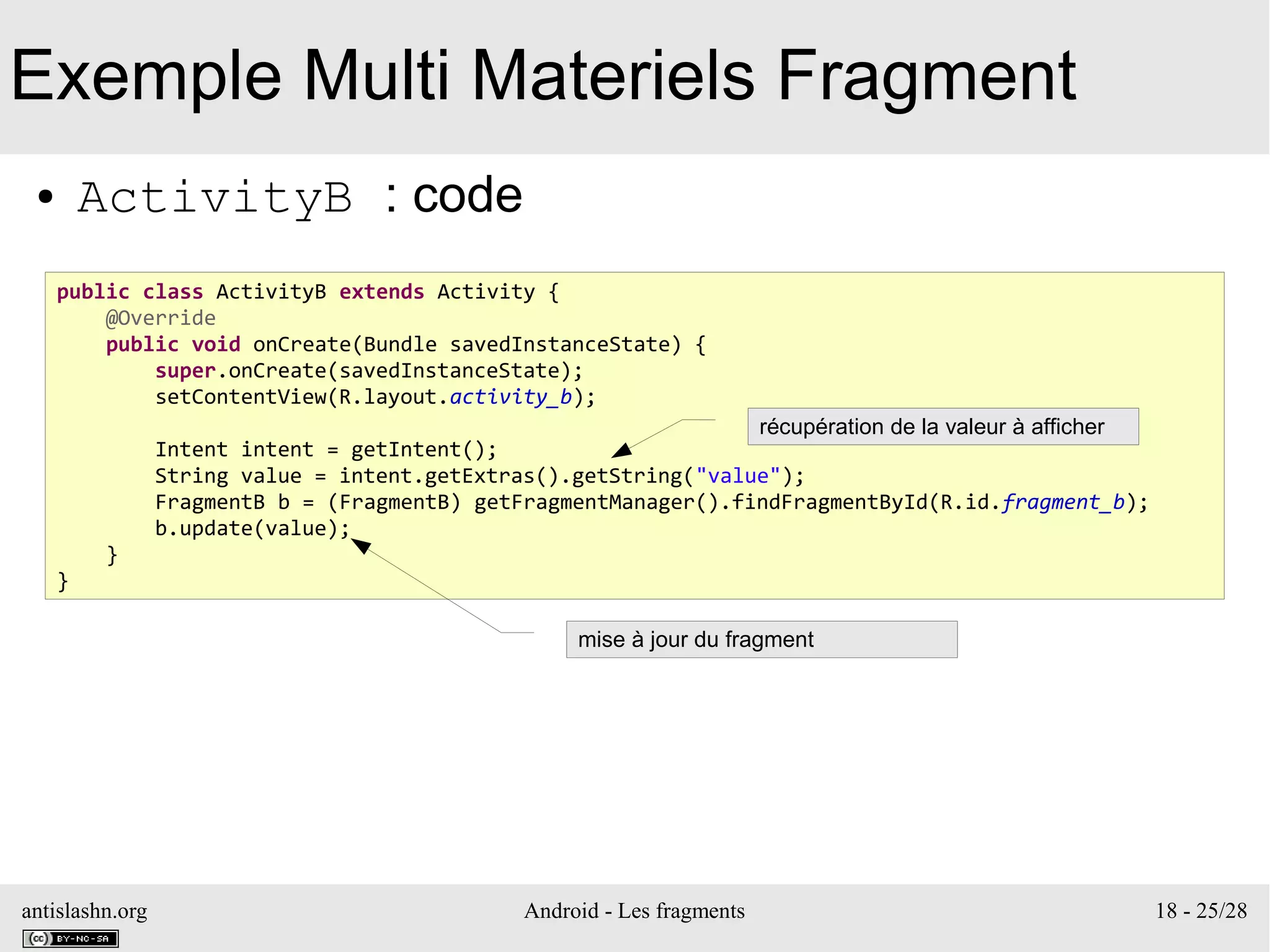 antislashn.org Android - Les fragments 18 - 25/28
Exemple Multi Materiels Fragment
● ActivityB : code
public class ActivityB extends Activity {
@Override
public void onCreate(Bundle savedInstanceState) {
super.onCreate(savedInstanceState);
setContentView(R.layout.activity_b);
Intent intent = getIntent();
String value = intent.getExtras().getString("value");
FragmentB b = (FragmentB) getFragmentManager().findFragmentById(R.id.fragment_b);
b.update(value);
}
}
récupération de la valeur à afficher
mise à jour du fragment
 
