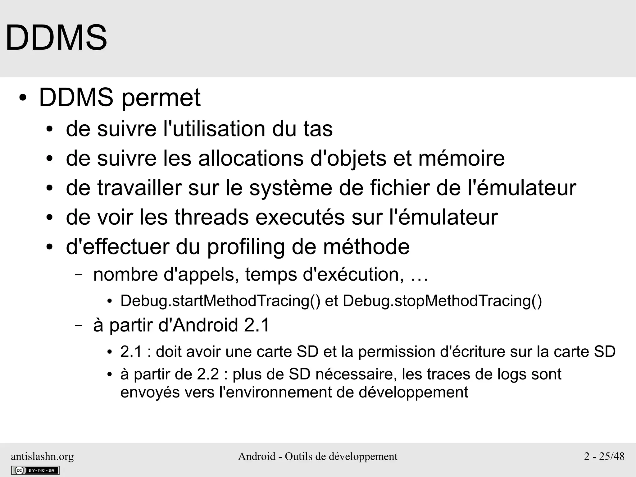 antislashn.org Android - Outils de développement 2 - 25/48
DDMS
● DDMS permet
● de suivre l'utilisation du tas
● de suivre les allocations d'objets et mémoire
● de travailler sur le système de fichier de l'émulateur
● de voir les threads executés sur l'émulateur
● d'effectuer du profiling de méthode
– nombre d'appels, temps d'exécution, …
● Debug.startMethodTracing() et Debug.stopMethodTracing()
– à partir d'Android 2.1
● 2.1 : doit avoir une carte SD et la permission d'écriture sur la carte SD
● à partir de 2.2 : plus de SD nécessaire, les traces de logs sont
envoyés vers l'environnement de développement
 
