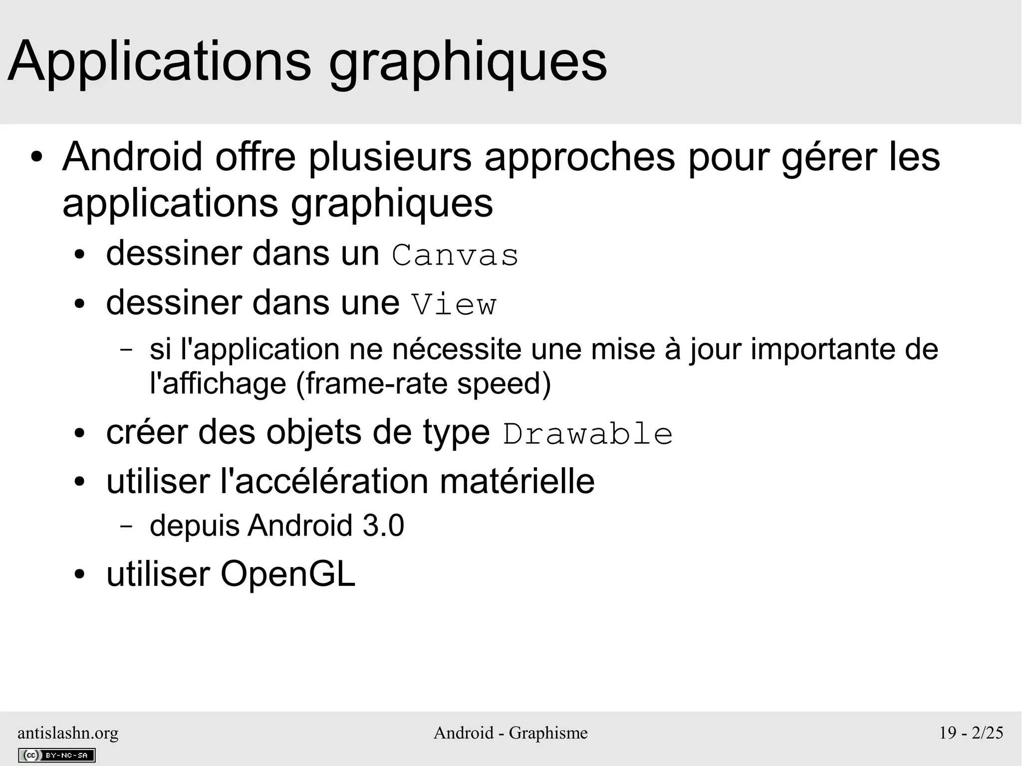 antislashn.org Android - Graphisme 19 - 2/25
Applications graphiques
● Android offre plusieurs approches pour gérer les
applications graphiques
● dessiner dans un Canvas
● dessiner dans une View
– si l'application ne nécessite une mise à jour importante de
l'affichage (frame-rate speed)
● créer des objets de type Drawable
● utiliser l'accélération matérielle
– depuis Android 3.0
● utiliser OpenGL
 