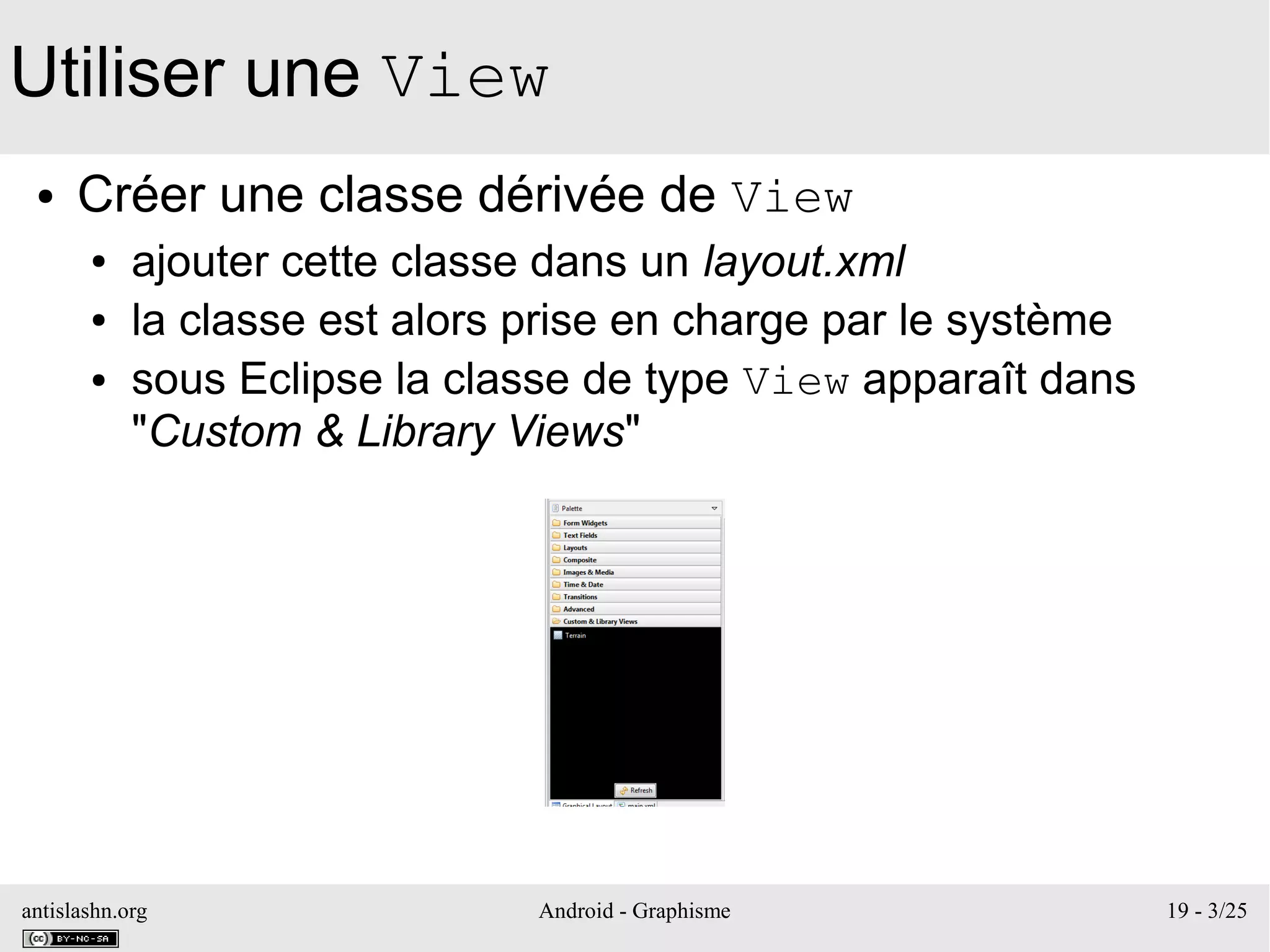 antislashn.org Android - Graphisme 19 - 3/25
Utiliser une View
● Créer une classe dérivée de View
● ajouter cette classe dans un layout.xml
● la classe est alors prise en charge par le système
● sous Eclipse la classe de type View apparaît dans
"Custom & Library Views"
 