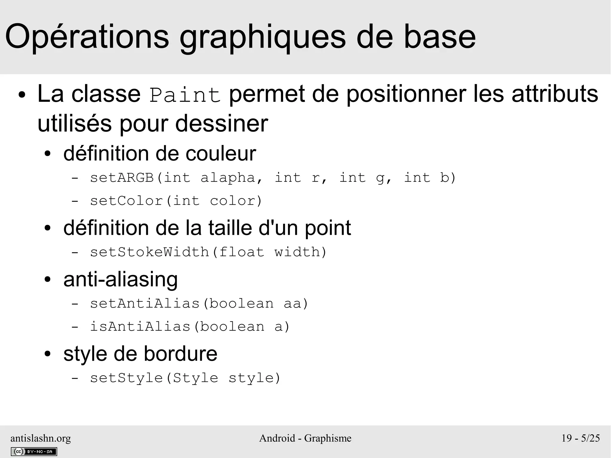 antislashn.org Android - Graphisme 19 - 5/25
Opérations graphiques de base
● La classe Paint permet de positionner les attributs
utilisés pour dessiner
● définition de couleur
– setARGB(int alapha, int r, int g, int b)
– setColor(int color)
● définition de la taille d'un point
– setStokeWidth(float width)
● anti-aliasing
– setAntiAlias(boolean aa)
– isAntiAlias(boolean a)
● style de bordure
– setStyle(Style style)
 