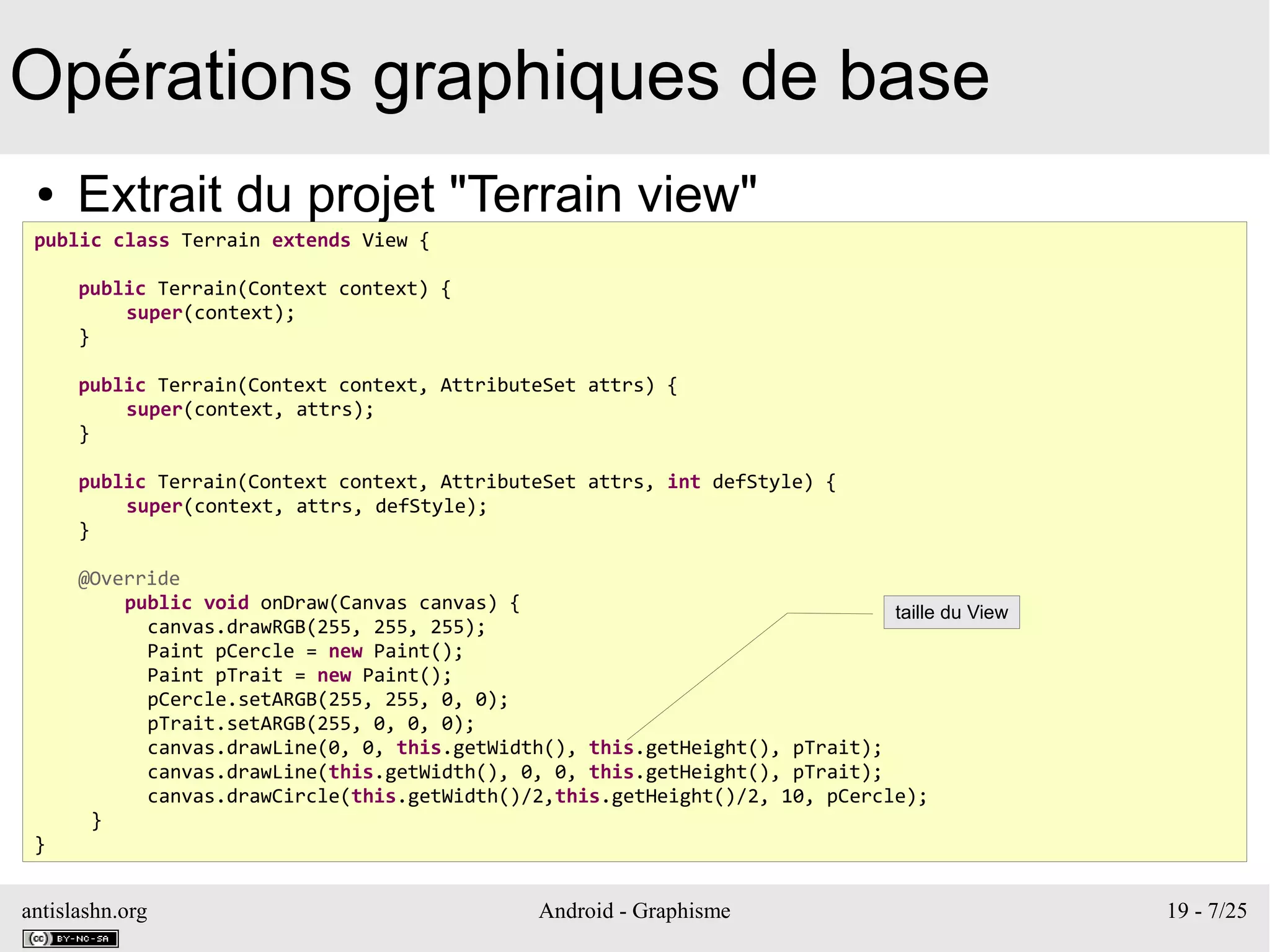antislashn.org Android - Graphisme 19 - 7/25
Opérations graphiques de base
● Extrait du projet "Terrain view"
public class Terrain extends View {
public Terrain(Context context) {
super(context);
}
public Terrain(Context context, AttributeSet attrs) {
super(context, attrs);
}
public Terrain(Context context, AttributeSet attrs, int defStyle) {
super(context, attrs, defStyle);
}
@Override
public void onDraw(Canvas canvas) {
canvas.drawRGB(255, 255, 255);
Paint pCercle = new Paint();
Paint pTrait = new Paint();
pCercle.setARGB(255, 255, 0, 0);
pTrait.setARGB(255, 0, 0, 0);
canvas.drawLine(0, 0, this.getWidth(), this.getHeight(), pTrait);
canvas.drawLine(this.getWidth(), 0, 0, this.getHeight(), pTrait);
canvas.drawCircle(this.getWidth()/2,this.getHeight()/2, 10, pCercle);
}
}
taille du View
 