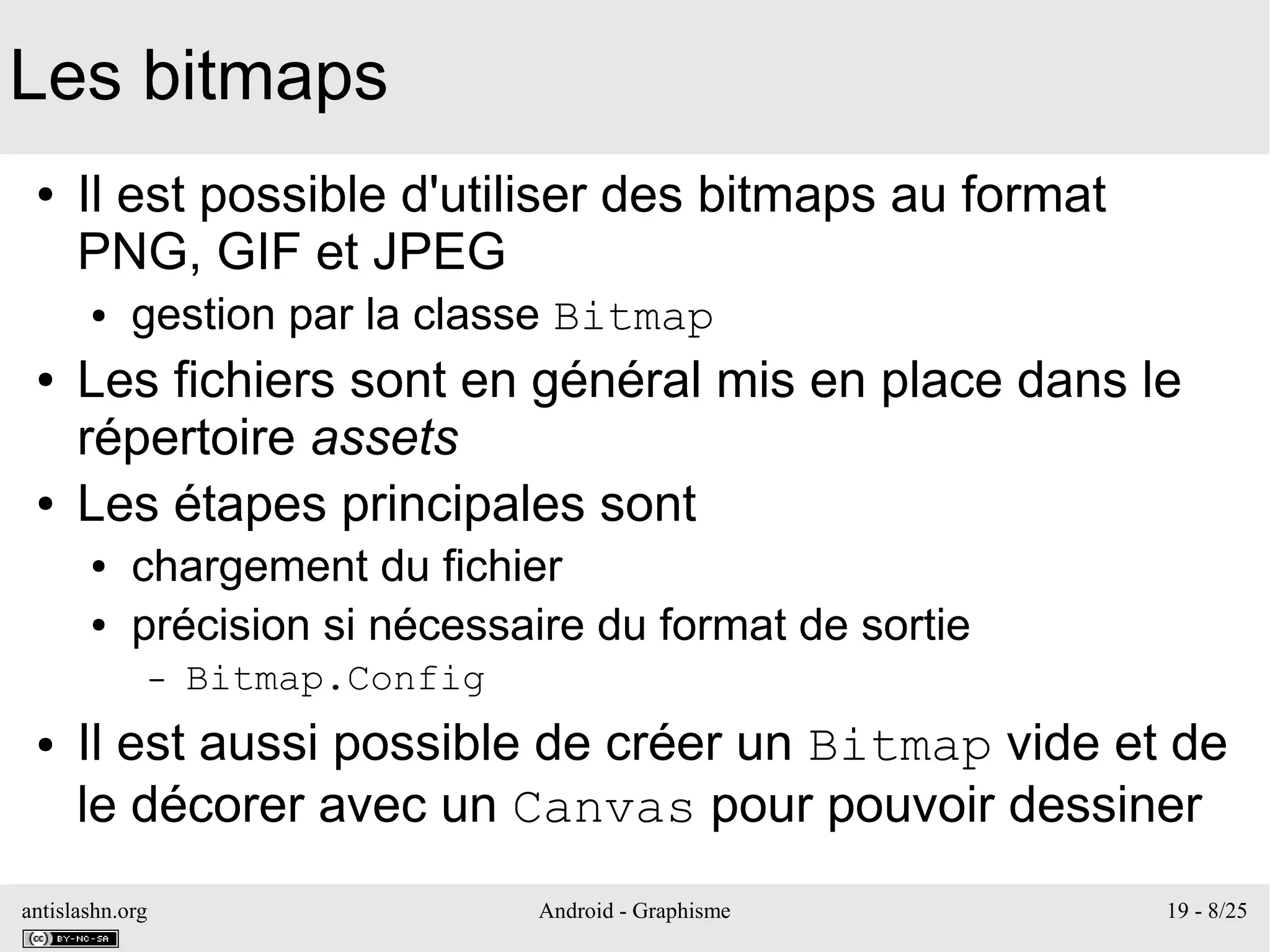antislashn.org Android - Graphisme 19 - 8/25
Les bitmaps
● Il est possible d'utiliser des bitmaps au format
PNG, GIF et JPEG
● gestion par la classe Bitmap
● Les fichiers sont en général mis en place dans le
répertoire assets
● Les étapes principales sont
● chargement du fichier
● précision si nécessaire du format de sortie
– Bitmap.Config
● Il est aussi possible de créer un Bitmap vide et de
le décorer avec un Canvas pour pouvoir dessiner
 