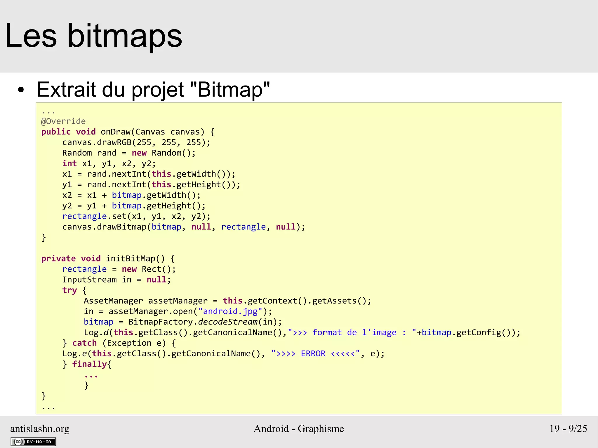 antislashn.org Android - Graphisme 19 - 9/25
Les bitmaps
● Extrait du projet "Bitmap"
...
@Override
public void onDraw(Canvas canvas) {
canvas.drawRGB(255, 255, 255);
Random rand = new Random();
int x1, y1, x2, y2;
x1 = rand.nextInt(this.getWidth());
y1 = rand.nextInt(this.getHeight());
x2 = x1 + bitmap.getWidth();
y2 = y1 + bitmap.getHeight();
rectangle.set(x1, y1, x2, y2);
canvas.drawBitmap(bitmap, null, rectangle, null);
}
private void initBitMap() {
rectangle = new Rect();
InputStream in = null;
try {
AssetManager assetManager = this.getContext().getAssets();
in = assetManager.open("android.jpg");
bitmap = BitmapFactory.decodeStream(in);
Log.d(this.getClass().getCanonicalName(),">>> format de l'image : "+bitmap.getConfig());
} catch (Exception e) {
Log.e(this.getClass().getCanonicalName(), ">>>> ERROR <<<<<", e);
} finally{
...
}
}
...
 