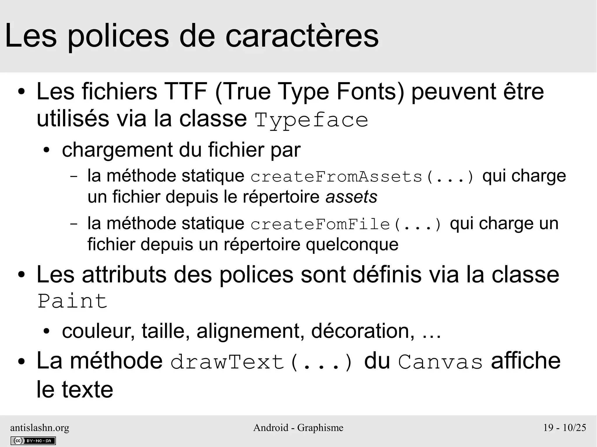 antislashn.org Android - Graphisme 19 - 10/25
Les polices de caractères
● Les fichiers TTF (True Type Fonts) peuvent être
utilisés via la classe Typeface
● chargement du fichier par
– la méthode statique createFromAssets(...) qui charge
un fichier depuis le répertoire assets
– la méthode statique createFomFile(...) qui charge un
fichier depuis un répertoire quelconque
● Les attributs des polices sont définis via la classe
Paint
● couleur, taille, alignement, décoration, …
● La méthode drawText(...) du Canvas affiche
le texte
 