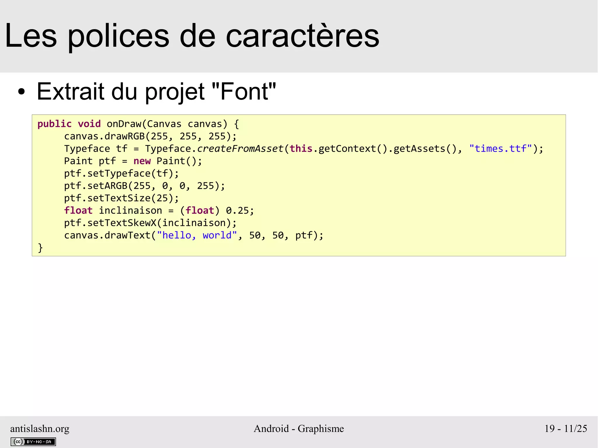 antislashn.org Android - Graphisme 19 - 11/25
Les polices de caractères
● Extrait du projet "Font"
public void onDraw(Canvas canvas) {
canvas.drawRGB(255, 255, 255);
Typeface tf = Typeface.createFromAsset(this.getContext().getAssets(), "times.ttf");
Paint ptf = new Paint();
ptf.setTypeface(tf);
ptf.setARGB(255, 0, 0, 255);
ptf.setTextSize(25);
float inclinaison = (float) 0.25;
ptf.setTextSkewX(inclinaison);
canvas.drawText("hello, world", 50, 50, ptf);
}
 