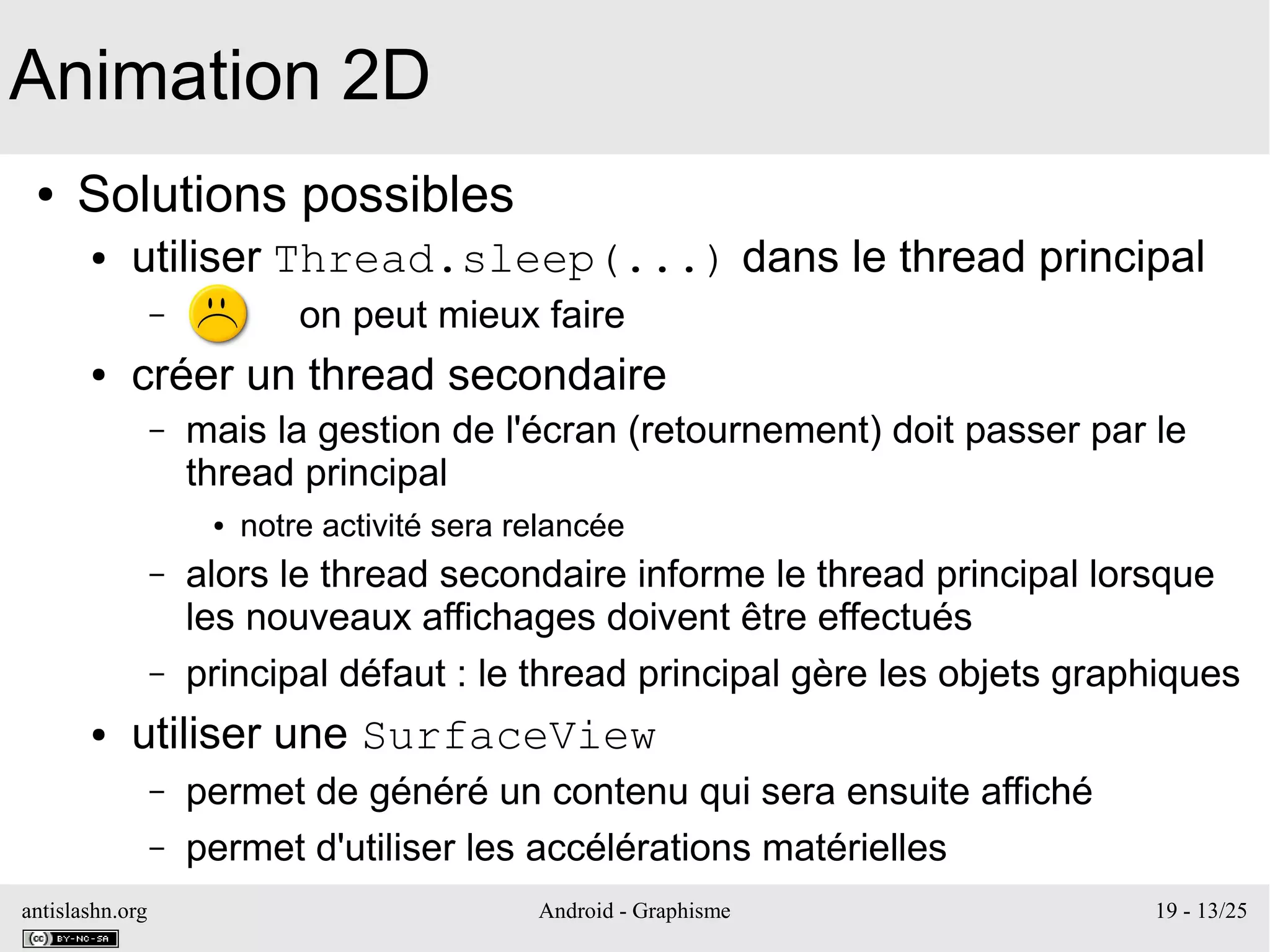antislashn.org Android - Graphisme 19 - 13/25
● Solutions possibles
● utiliser Thread.sleep(...) dans le thread principal
– on peut mieux faire
● créer un thread secondaire
– mais la gestion de l'écran (retournement) doit passer par le
thread principal
● notre activité sera relancée
– alors le thread secondaire informe le thread principal lorsque
les nouveaux affichages doivent être effectués
– principal défaut : le thread principal gère les objets graphiques
● utiliser une SurfaceView
– permet de généré un contenu qui sera ensuite affiché
– permet d'utiliser les accélérations matérielles
Animation 2D
 