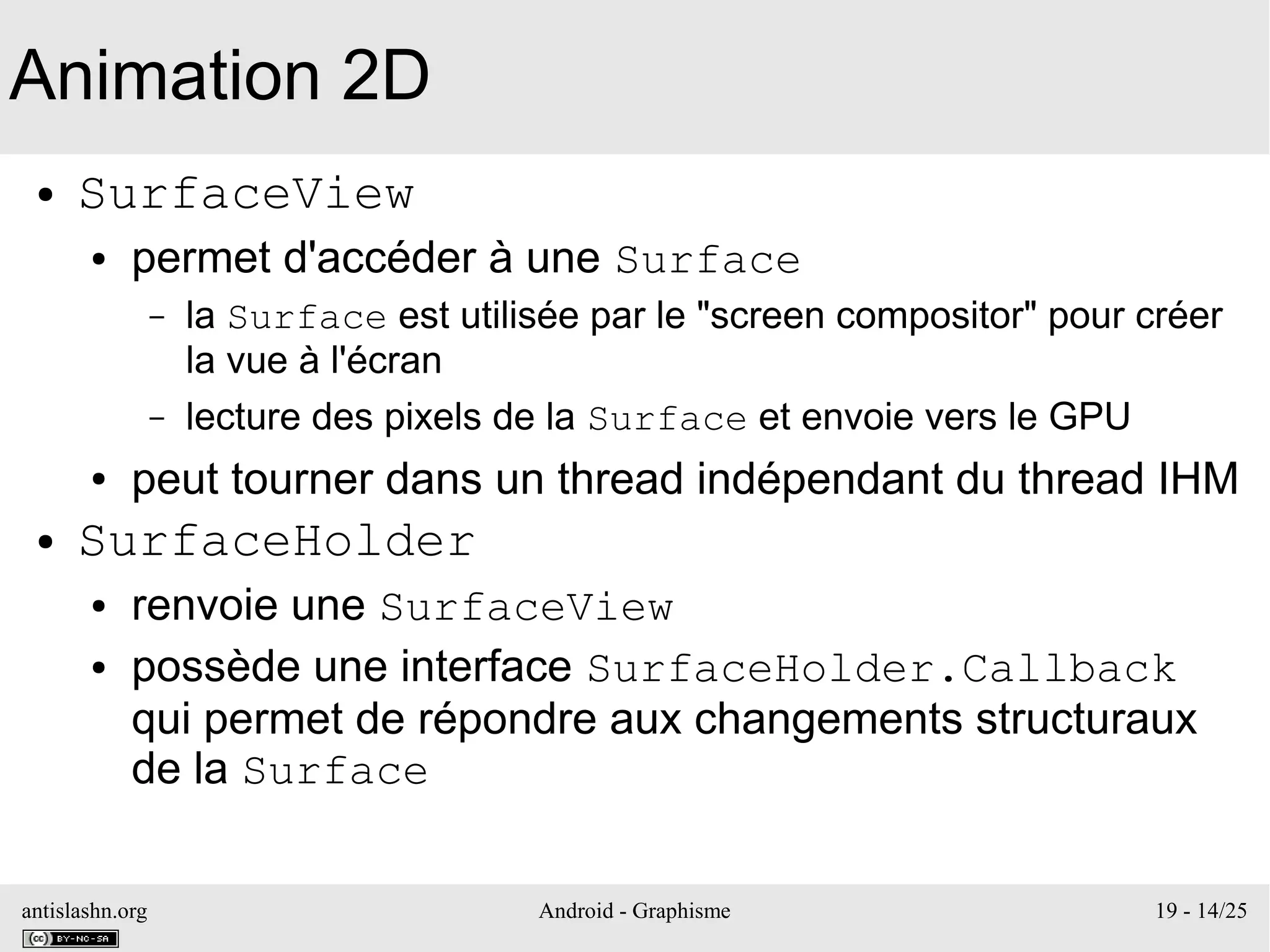 antislashn.org Android - Graphisme 19 - 14/25
Animation 2D
● SurfaceView
● permet d'accéder à une Surface
– la Surface est utilisée par le "screen compositor" pour créer
la vue à l'écran
– lecture des pixels de la Surface et envoie vers le GPU
● peut tourner dans un thread indépendant du thread IHM
● SurfaceHolder
● renvoie une SurfaceView
● possède une interface SurfaceHolder.Callback
qui permet de répondre aux changements structuraux
de la Surface
 