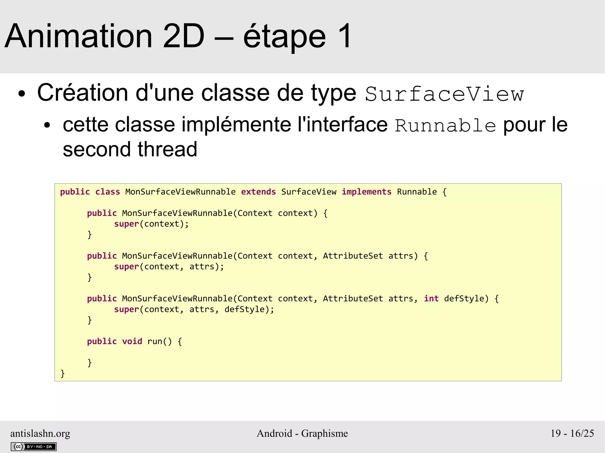 antislashn.org Android - Graphisme 19 - 16/25
Animation 2D – étape 1
● Création d'une classe de type SurfaceView
● cette classe implémente l'interface Runnable pour le
second thread
public class MonSurfaceViewRunnable extends SurfaceView implements Runnable {
public MonSurfaceViewRunnable(Context context) {
super(context);
}
public MonSurfaceViewRunnable(Context context, AttributeSet attrs) {
super(context, attrs);
}
public MonSurfaceViewRunnable(Context context, AttributeSet attrs, int defStyle) {
super(context, attrs, defStyle);
}
public void run() {
}
}
 