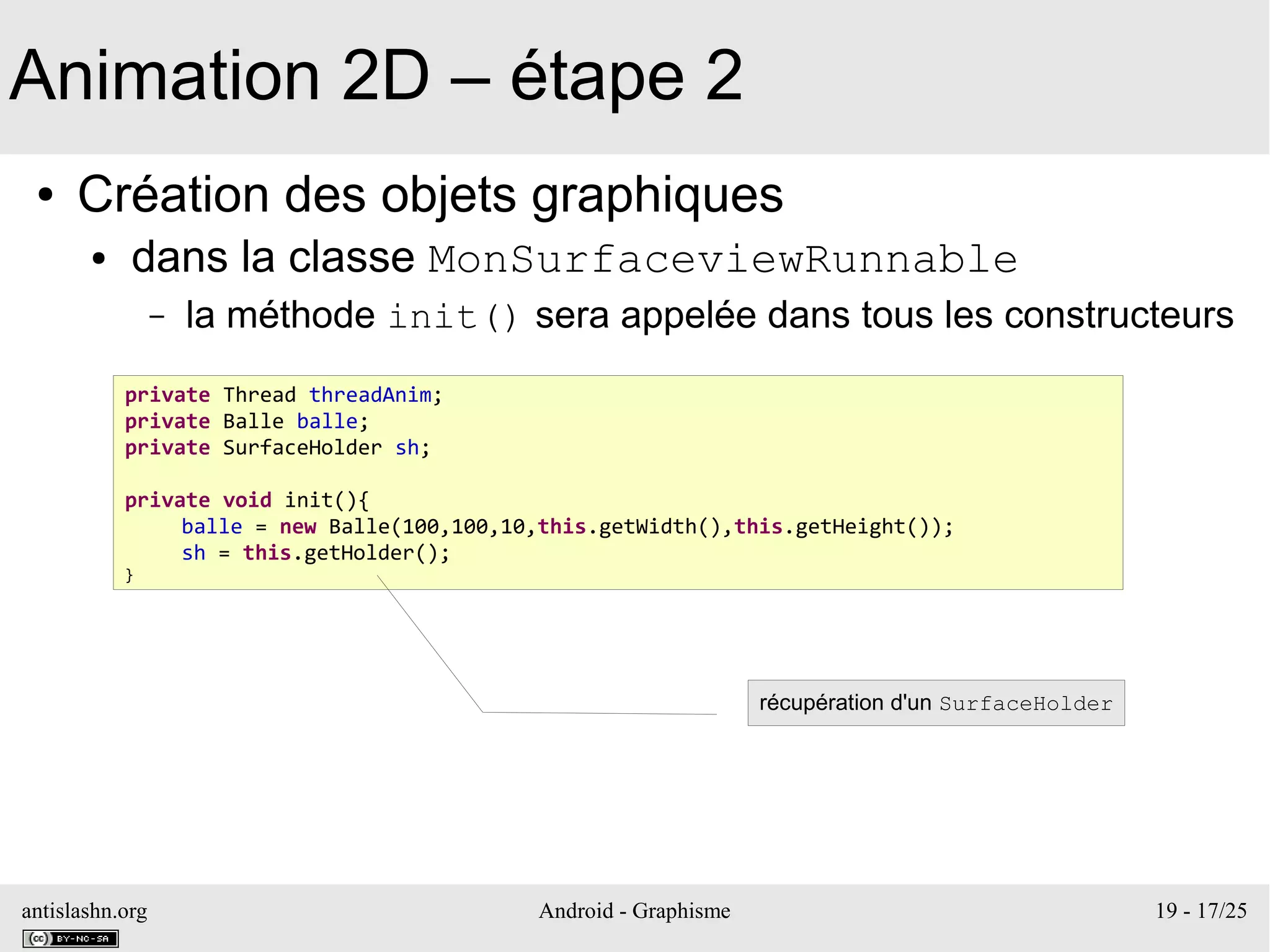 antislashn.org Android - Graphisme 19 - 17/25
Animation 2D – étape 2
● Création des objets graphiques
● dans la classe MonSurfaceviewRunnable
– la méthode init() sera appelée dans tous les constructeurs
private Thread threadAnim;
private Balle balle;
private SurfaceHolder sh;
private void init(){
balle = new Balle(100,100,10,this.getWidth(),this.getHeight());
sh = this.getHolder();
}
récupération d'un SurfaceHolder
 