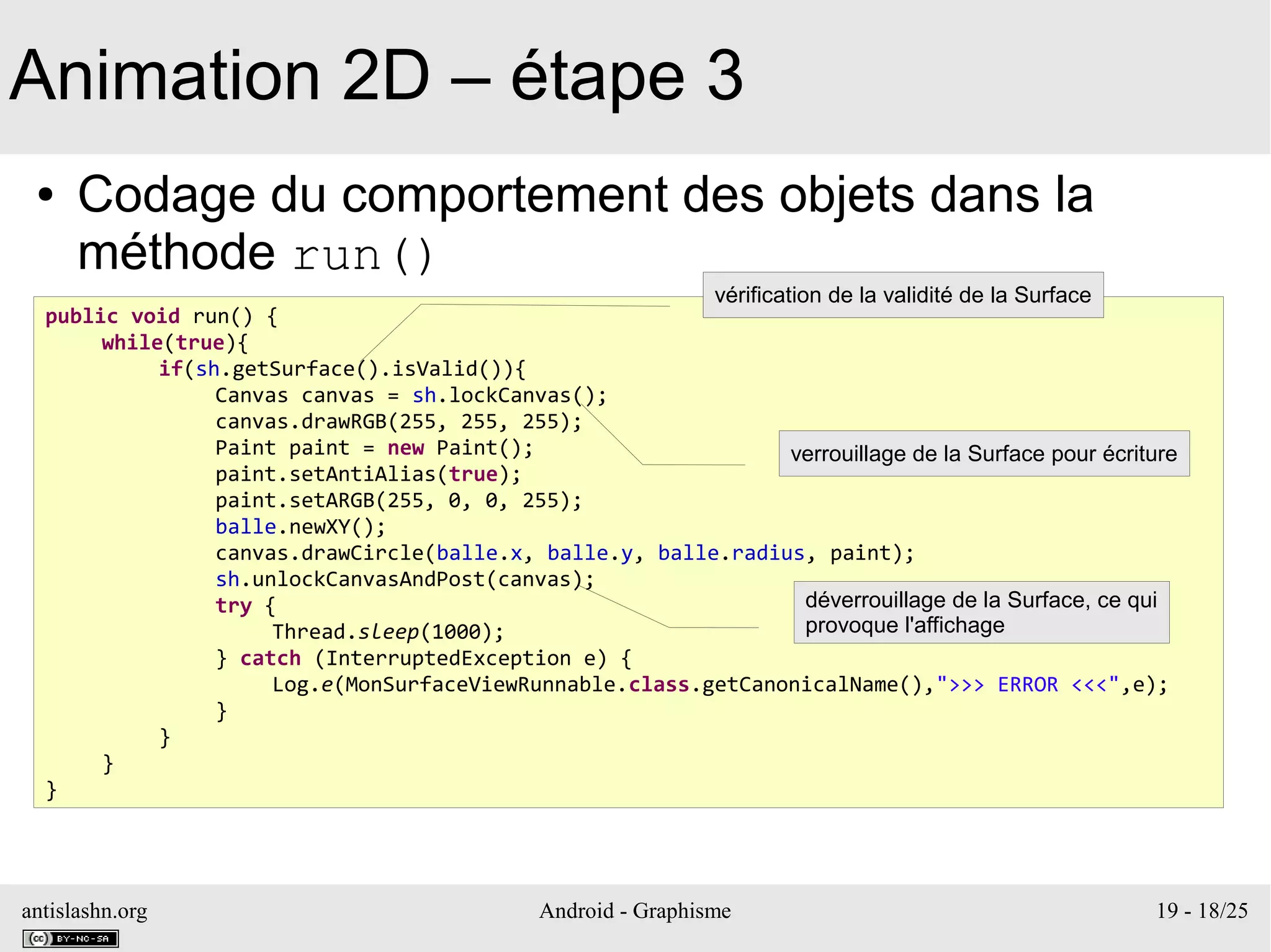 antislashn.org Android - Graphisme 19 - 18/25
Animation 2D – étape 3
● Codage du comportement des objets dans la
méthode run()
public void run() {
while(true){
if(sh.getSurface().isValid()){
Canvas canvas = sh.lockCanvas();
canvas.drawRGB(255, 255, 255);
Paint paint = new Paint();
paint.setAntiAlias(true);
paint.setARGB(255, 0, 0, 255);
balle.newXY();
canvas.drawCircle(balle.x, balle.y, balle.radius, paint);
sh.unlockCanvasAndPost(canvas);
try {
Thread.sleep(1000);
} catch (InterruptedException e) {
Log.e(MonSurfaceViewRunnable.class.getCanonicalName(),">>> ERROR <<<",e);
}
}
}
}
vérification de la validité de la Surface
verrouillage de la Surface pour écriture
déverrouillage de la Surface, ce qui
provoque l'affichage
 