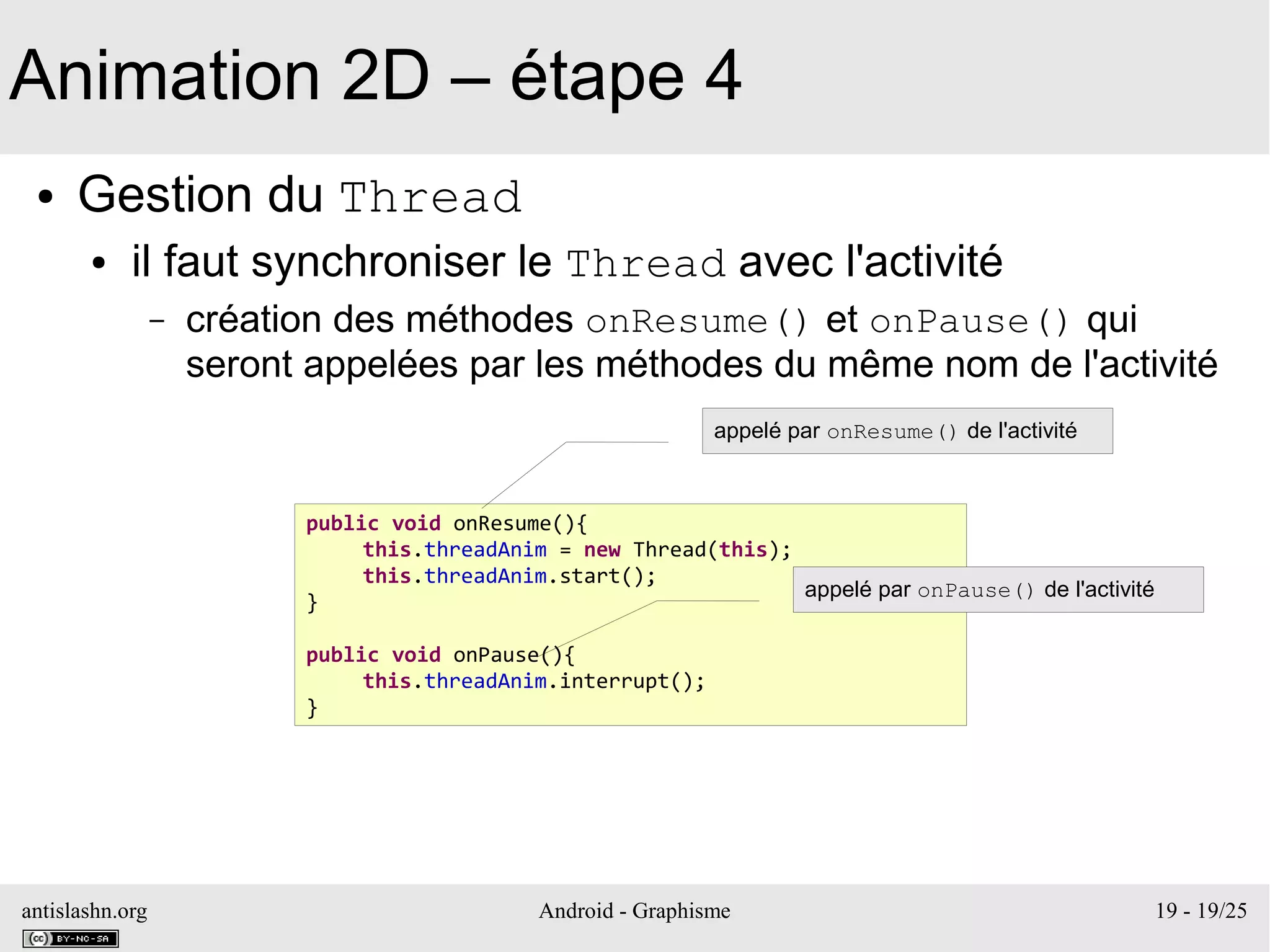 antislashn.org Android - Graphisme 19 - 19/25
Animation 2D – étape 4
● Gestion du Thread
● il faut synchroniser le Thread avec l'activité
– création des méthodes onResume() et onPause() qui
seront appelées par les méthodes du même nom de l'activité
public void onResume(){
this.threadAnim = new Thread(this);
this.threadAnim.start();
}
public void onPause(){
this.threadAnim.interrupt();
}
appelé par onResume() de l'activité
appelé par onPause() de l'activité
 